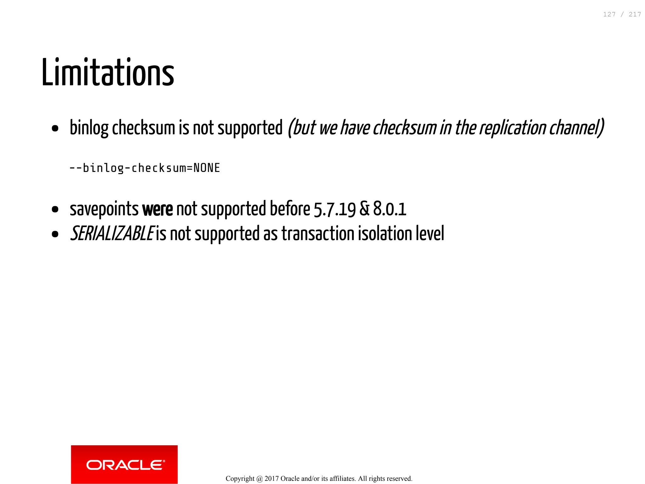 Limitations
binlog checksum is not supported (but we have checksum in the replication channel)
--binlog-checksum=NONE
savepoints were not supported before 5.7.19 & 8.0.1
SERIALIZABLE is not supported as transaction isolation level
Copyright @ 2017 Oracle and/or its affiliates. All rights reserved.
127 / 217
 
