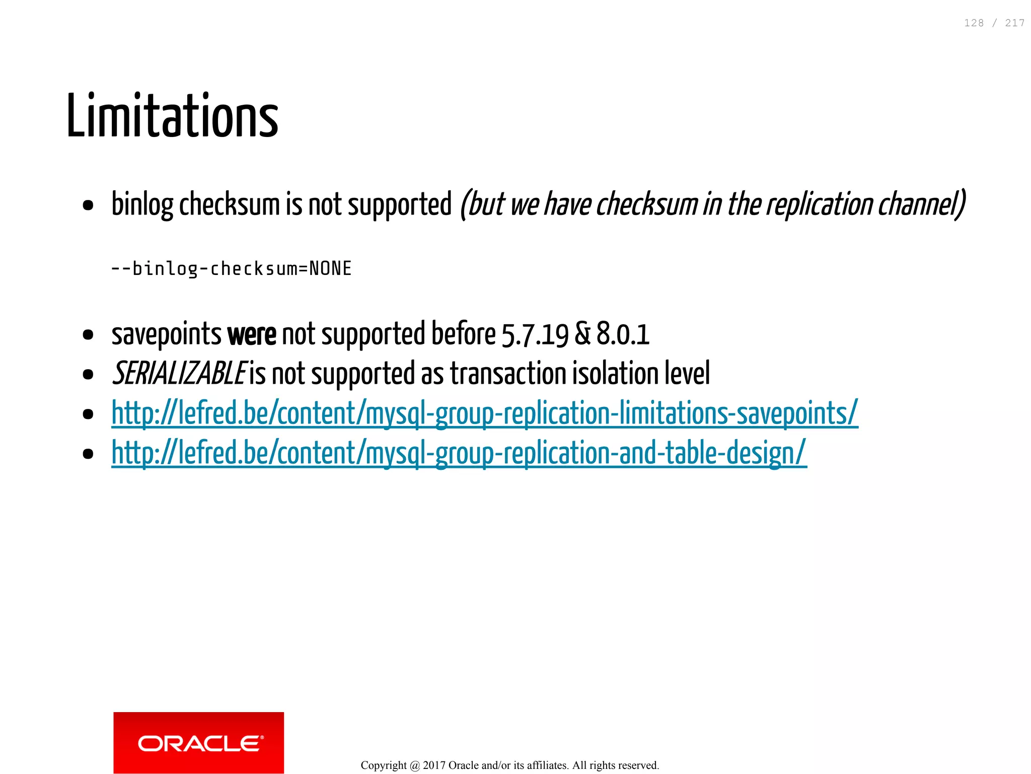 Limitations
binlog checksum is not supported (but we have checksum in the replication channel)
--binlog-checksum=NONE
savepoints were not supported before 5.7.19 & 8.0.1
SERIALIZABLE is not supported as transaction isolation level
http://lefred.be/content/mysql-group-replication-limitations-savepoints/
http://lefred.be/content/mysql-group-replication-and-table-design/
Copyright @ 2017 Oracle and/or its affiliates. All rights reserved.
128 / 217
 