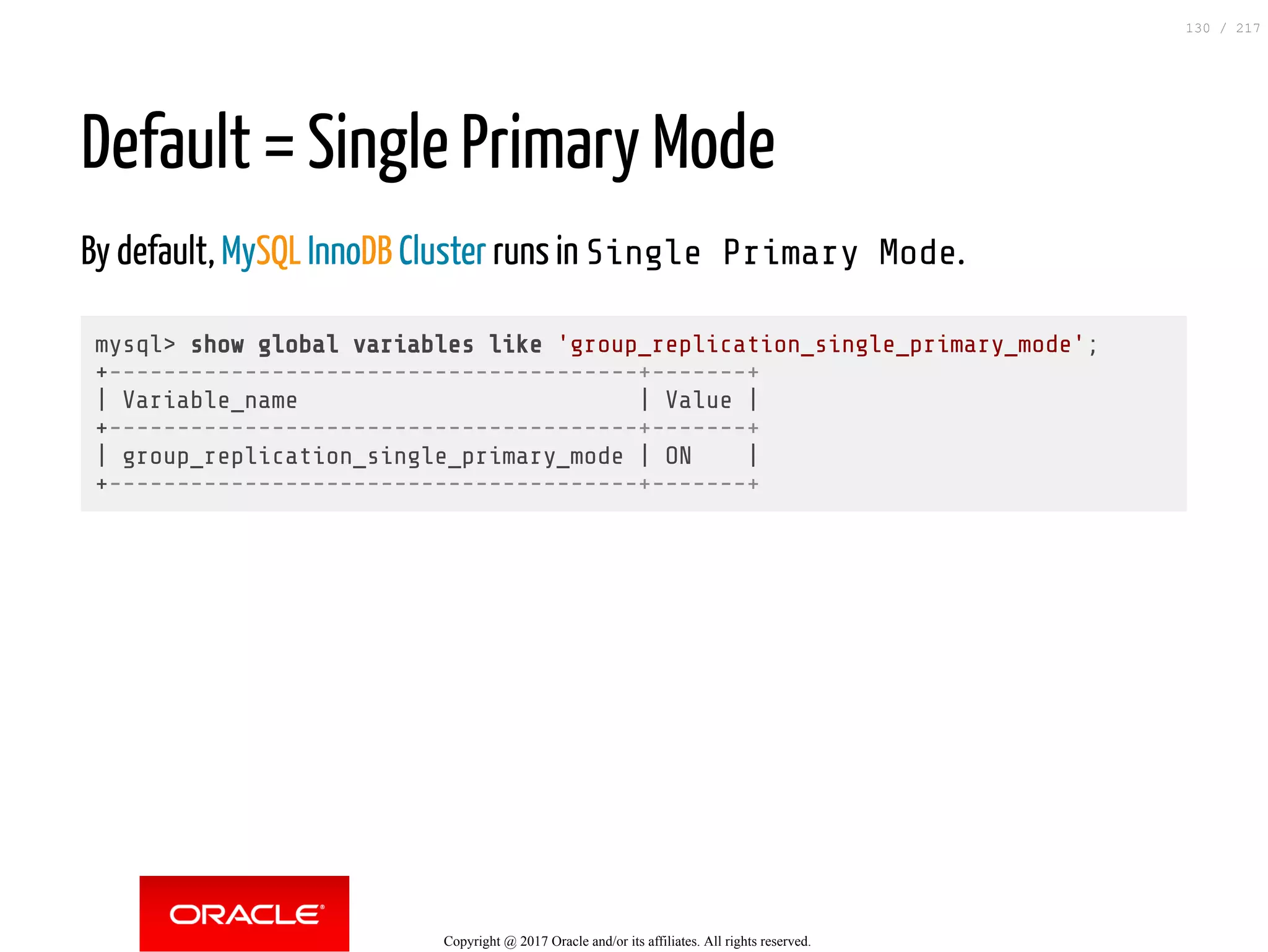 Default = Single Primary Mode
By default, MySQL InnoDB Cluster runs in Single Primary Mode.
mysql> show global variables like 'group_replication_single_primary_mode';
+---------------------------------------+-------+
| Variable_name | Value |
+---------------------------------------+-------+
| group_replication_single_primary_mode | ON |
+---------------------------------------+-------+
Copyright @ 2017 Oracle and/or its affiliates. All rights reserved.
130 / 217
 