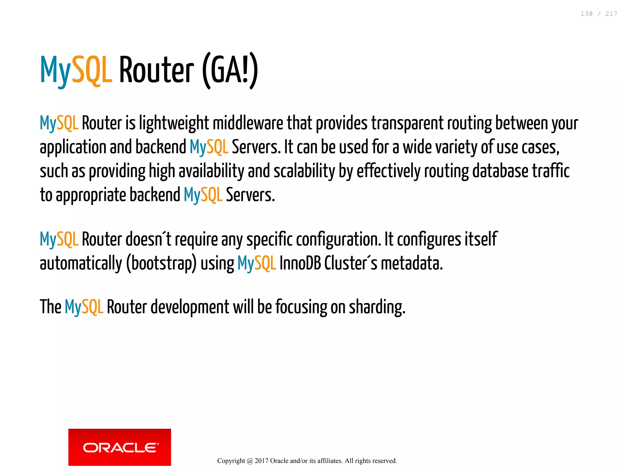 MySQL Router (GA!)
MySQL Router is lightweight middleware that provides transparent routing between your
application and backend MySQL Servers. It can be used for a wide variety of use cases,
such as providing high availability and scalability by effectively routing database traffic
to appropriate backend MySQL Servers.
MySQL Router doesn´t require any specific configuration. It configures itself
automatically (bootstrap) using MySQL InnoDB Cluster´s metadata.
The MySQL Router development will be focusing on sharding.
Copyright @ 2017 Oracle and/or its affiliates. All rights reserved.
138 / 217
 