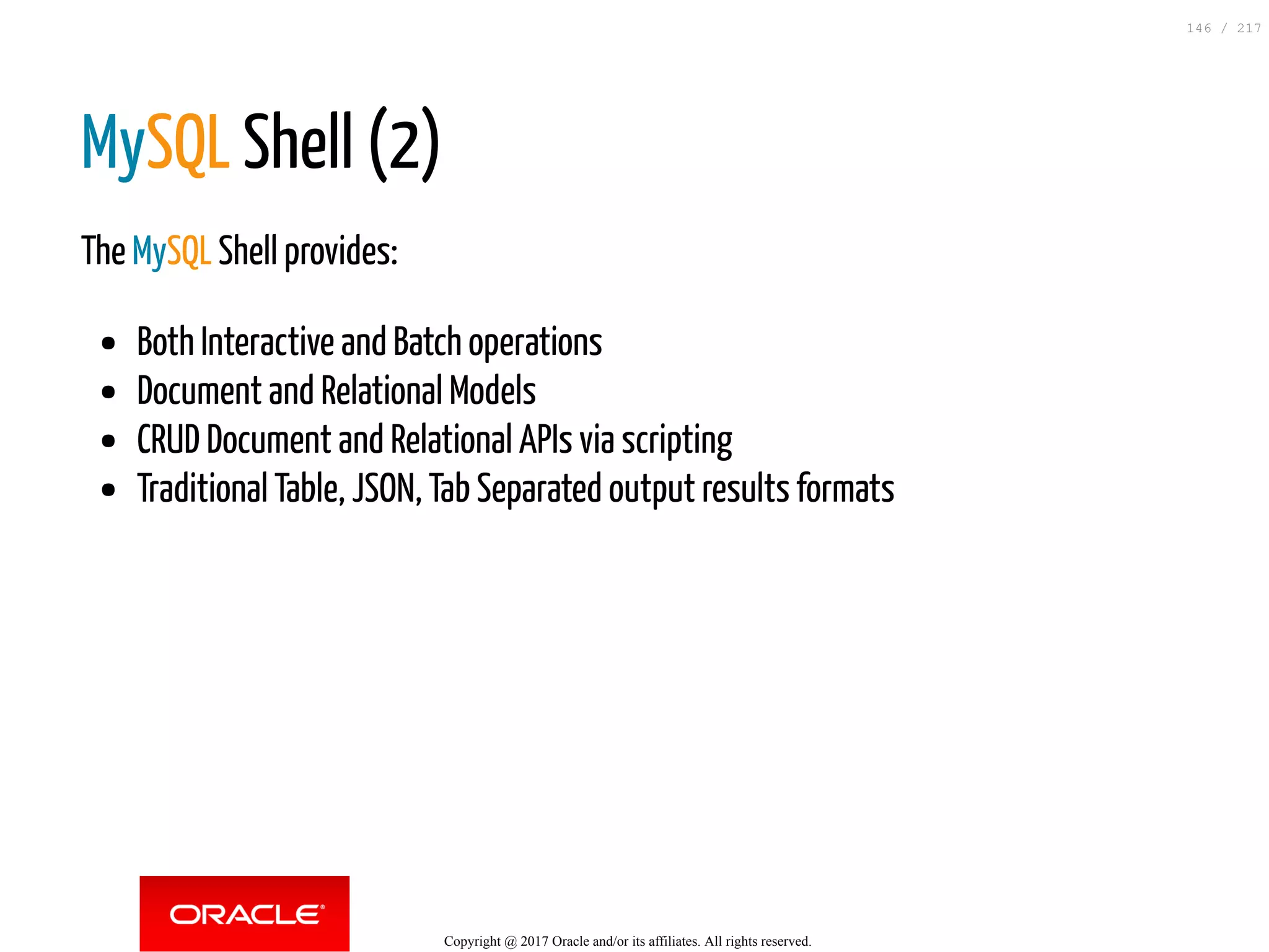MySQL Shell (2)
The MySQL Shell provides:
Both Interactive and Batch operations
Document and Relational Models
CRUD Document and Relational APIs via scripting
Traditional Table, JSON, Tab Separated output results formats
Copyright @ 2017 Oracle and/or its affiliates. All rights reserved.
146 / 217
 