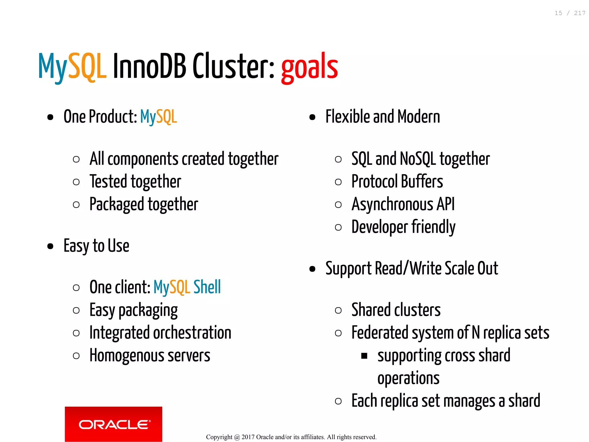 One Product: MySQL
All components created together
Tested together
Packaged together
Easy to Use
One client: MySQL Shell
Easy packaging
Integrated orchestration
Homogenous servers
Flexible and Modern
SQL and NoSQL together
Protocol Buffers
Asynchronous API
Developer friendly
Support Read/Write Scale Out
Shared clusters
Federated system of N replica sets
supporting cross shard
operations
Each replica set manages a shard
MySQL InnoDB Cluster: goals
Copyright @ 2017 Oracle and/or its affiliates. All rights reserved.
15 / 217
 