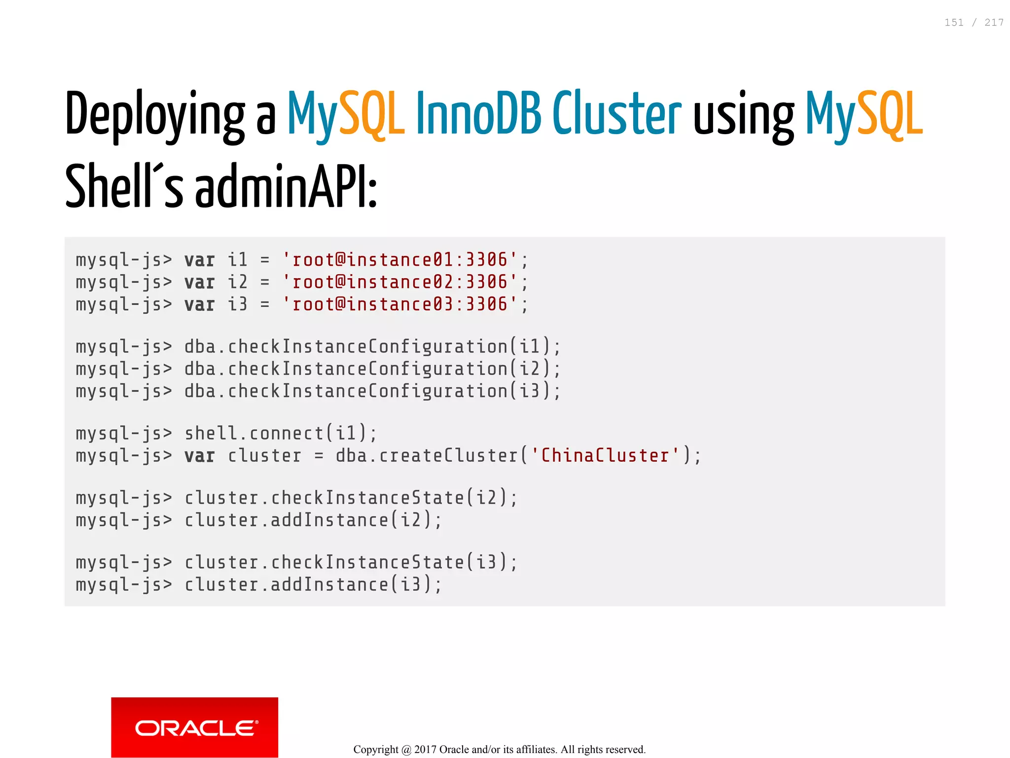 Deploying a MySQL InnoDB Cluster using MySQL
Shell´s adminAPI:
mysql-js> var i1 = 'root@instance01:3306';
mysql-js> var i2 = 'root@instance02:3306';
mysql-js> var i3 = 'root@instance03:3306';
mysql-js> dba.checkInstanceCon guration(i1);
mysql-js> dba.checkInstanceCon guration(i2);
mysql-js> dba.checkInstanceCon guration(i3);
mysql-js> shell.connect(i1);
mysql-js> var cluster = dba.createCluster('ChinaCluster');
mysql-js> cluster.checkInstanceState(i2);
mysql-js> cluster.addInstance(i2);
mysql-js> cluster.checkInstanceState(i3);
mysql-js> cluster.addInstance(i3);
Copyright @ 2017 Oracle and/or its affiliates. All rights reserved.
151 / 217
 