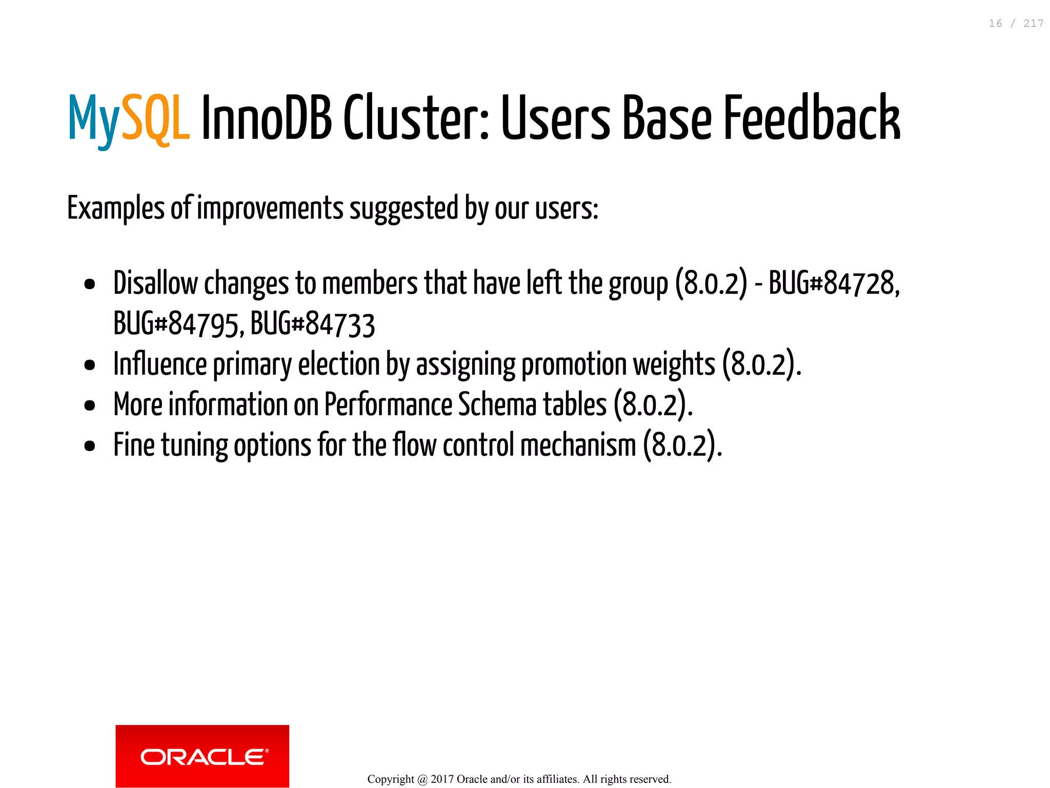 MySQL InnoDB Cluster: Users Base Feedback
Examples of improvements suggested by our users:
Disallow changes to members that have left the group (8.0.2) - BUG#84728,
BUG#84795, BUG#84733
Influence primary election by assigning promotion weights (8.0.2).
More information on Performance Schema tables (8.0.2).
Fine tuning options for the flow control mechanism (8.0.2).
Copyright @ 2017 Oracle and/or its affiliates. All rights reserved.
16 / 217
 