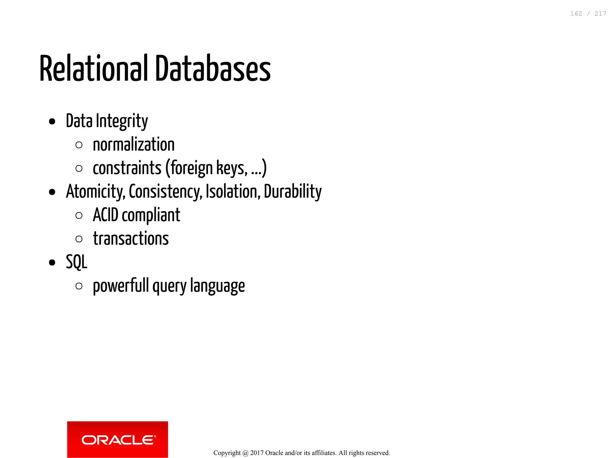 Relational Databases
Data Integrity
normalization
constraints (foreign keys, ...)
Atomicity, Consistency, Isolation, Durability
ACID compliant
transactions
SQL
powerfull query language
Copyright @ 2017 Oracle and/or its affiliates. All rights reserved.
162 / 217
 