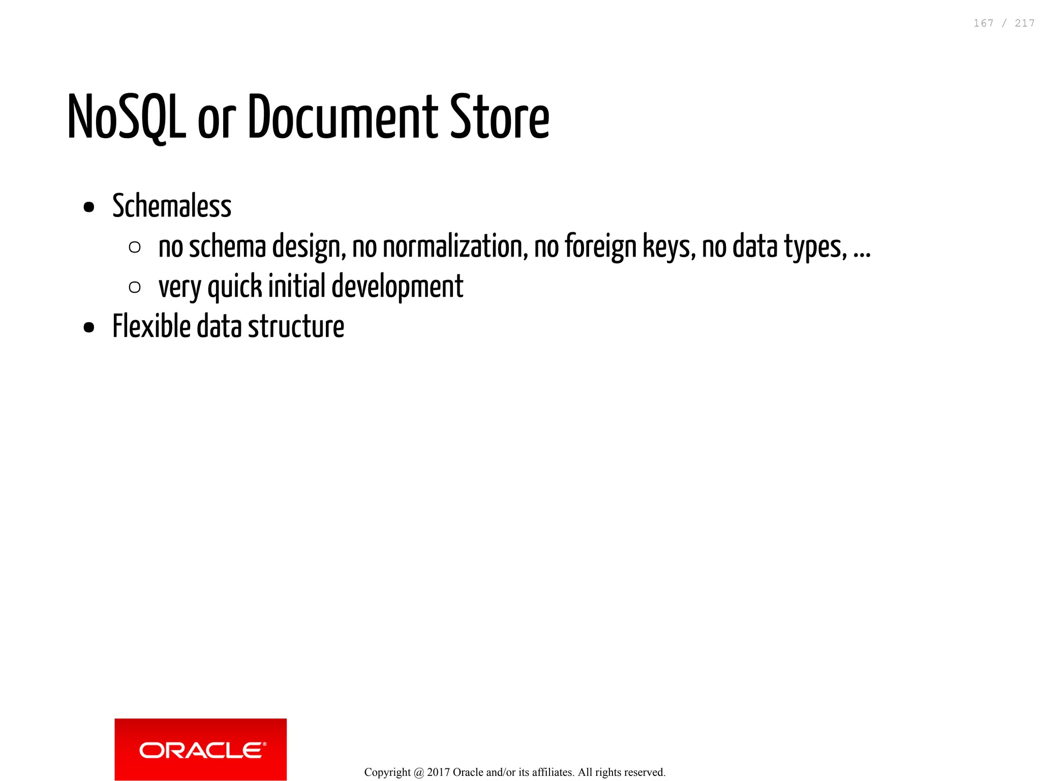 NoSQL or Document Store
Schemaless
no schema design, no normalization, no foreign keys, no data types, ...
very quick initial development
Flexible data structure
Copyright @ 2017 Oracle and/or its affiliates. All rights reserved.
167 / 217
 