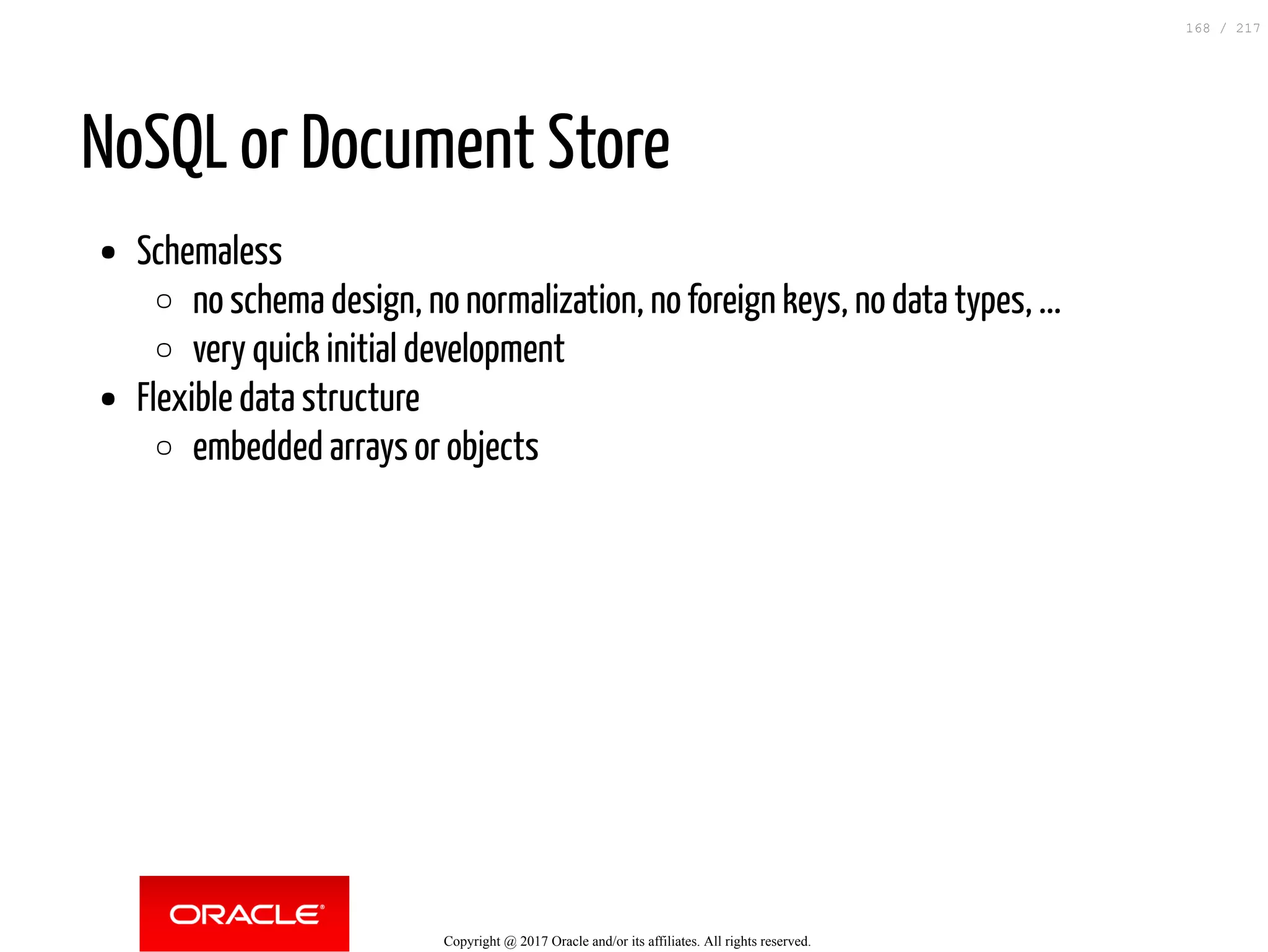 NoSQL or Document Store
Schemaless
no schema design, no normalization, no foreign keys, no data types, ...
very quick initial development
Flexible data structure
embedded arrays or objects
Copyright @ 2017 Oracle and/or its affiliates. All rights reserved.
168 / 217
 
