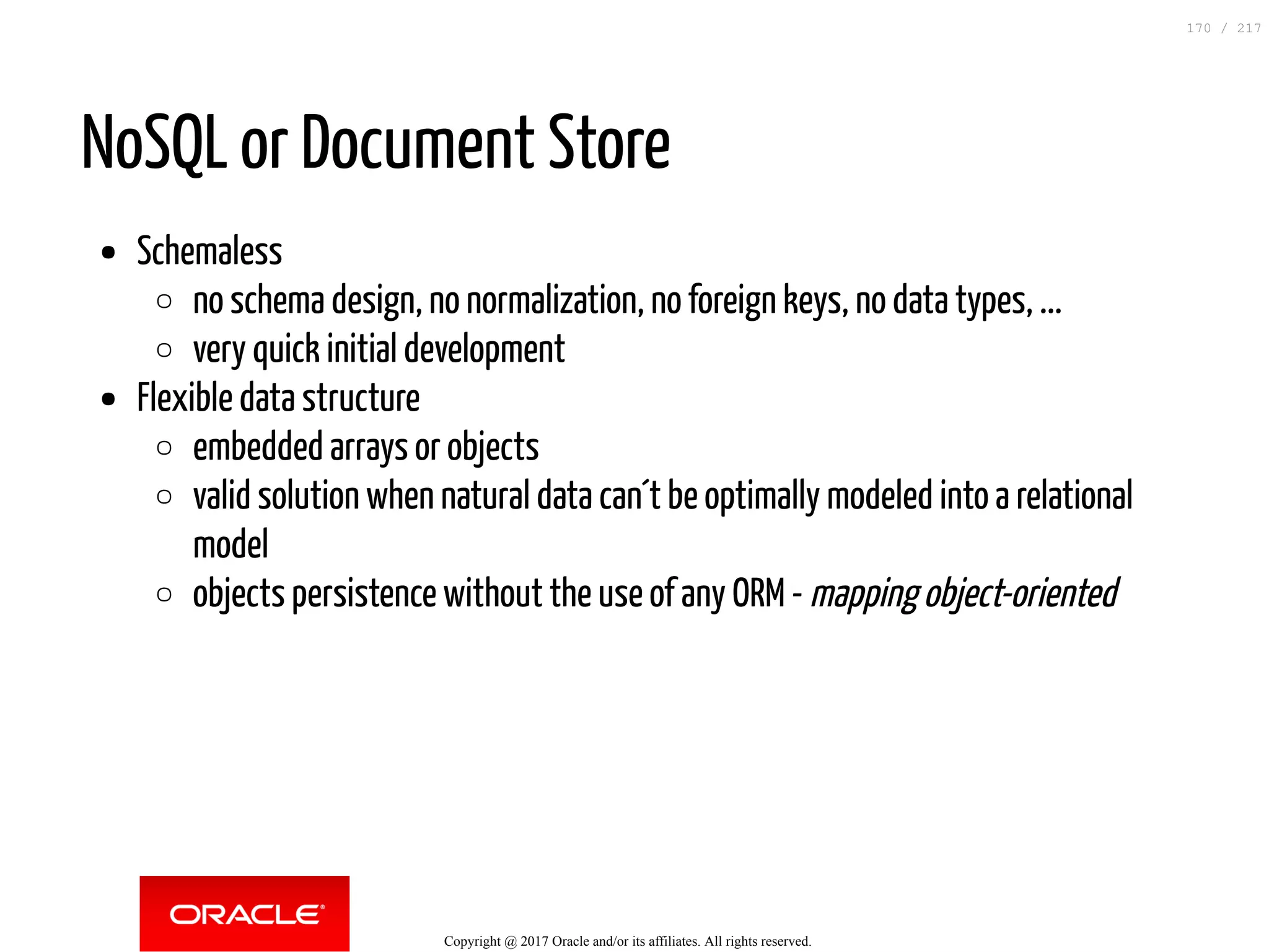 NoSQL or Document Store
Schemaless
no schema design, no normalization, no foreign keys, no data types, ...
very quick initial development
Flexible data structure
embedded arrays or objects
valid solution when natural data can´t be optimally modeled into a relational
model
objects persistence without the use of any ORM - mapping object-oriented
Copyright @ 2017 Oracle and/or its affiliates. All rights reserved.
170 / 217
 
