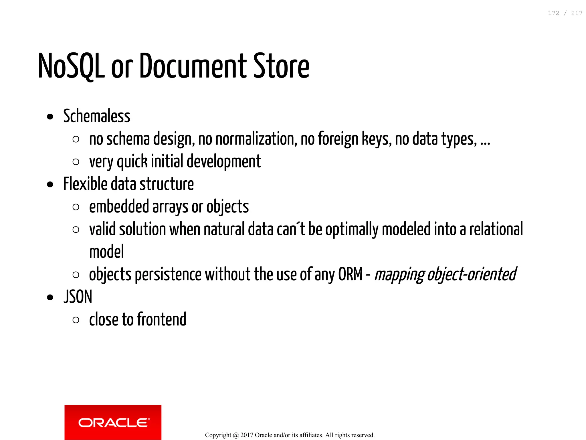 NoSQL or Document Store
Schemaless
no schema design, no normalization, no foreign keys, no data types, ...
very quick initial development
Flexible data structure
embedded arrays or objects
valid solution when natural data can´t be optimally modeled into a relational
model
objects persistence without the use of any ORM - mapping object-oriented
JSON
close to frontend
Copyright @ 2017 Oracle and/or its affiliates. All rights reserved.
172 / 217
 