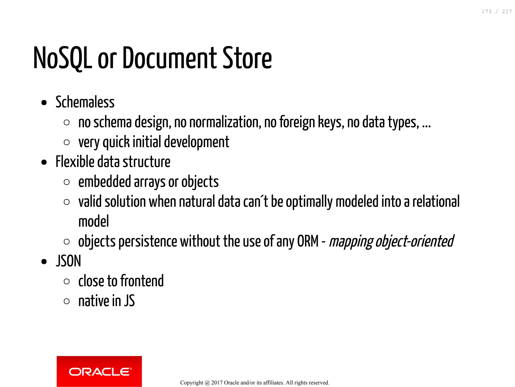 NoSQL or Document Store
Schemaless
no schema design, no normalization, no foreign keys, no data types, ...
very quick initial development
Flexible data structure
embedded arrays or objects
valid solution when natural data can´t be optimally modeled into a relational
model
objects persistence without the use of any ORM - mapping object-oriented
JSON
close to frontend
native in JS
Copyright @ 2017 Oracle and/or its affiliates. All rights reserved.
173 / 217
 