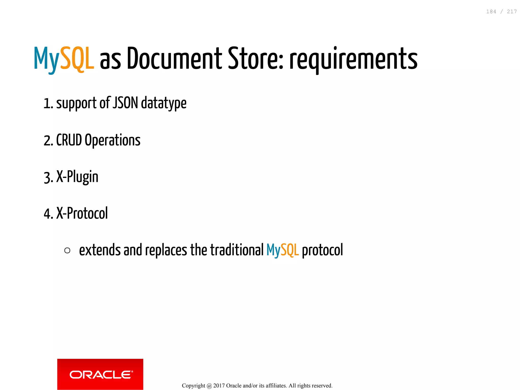 MySQL as Document Store: requirements
1. support of JSON datatype
2. CRUD Operations
3. X-Plugin
4. X-Protocol
extends and replaces the traditional MySQL protocol
Copyright @ 2017 Oracle and/or its affiliates. All rights reserved.
184 / 217
 