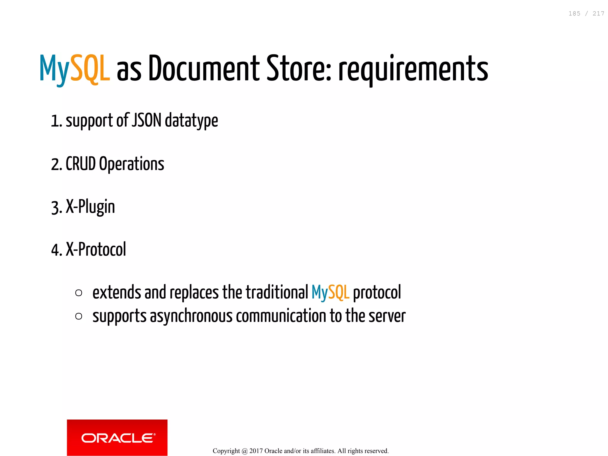 MySQL as Document Store: requirements
1. support of JSON datatype
2. CRUD Operations
3. X-Plugin
4. X-Protocol
extends and replaces the traditional MySQL protocol
supports asynchronous communication to the server
Copyright @ 2017 Oracle and/or its affiliates. All rights reserved.
185 / 217
 