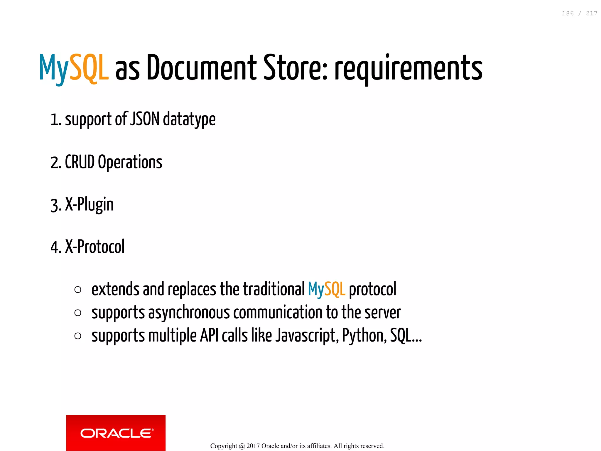 MySQL as Document Store: requirements
1. support of JSON datatype
2. CRUD Operations
3. X-Plugin
4. X-Protocol
extends and replaces the traditional MySQL protocol
supports asynchronous communication to the server
supports multiple API calls like Javascript, Python, SQL...
Copyright @ 2017 Oracle and/or its affiliates. All rights reserved.
186 / 217
 