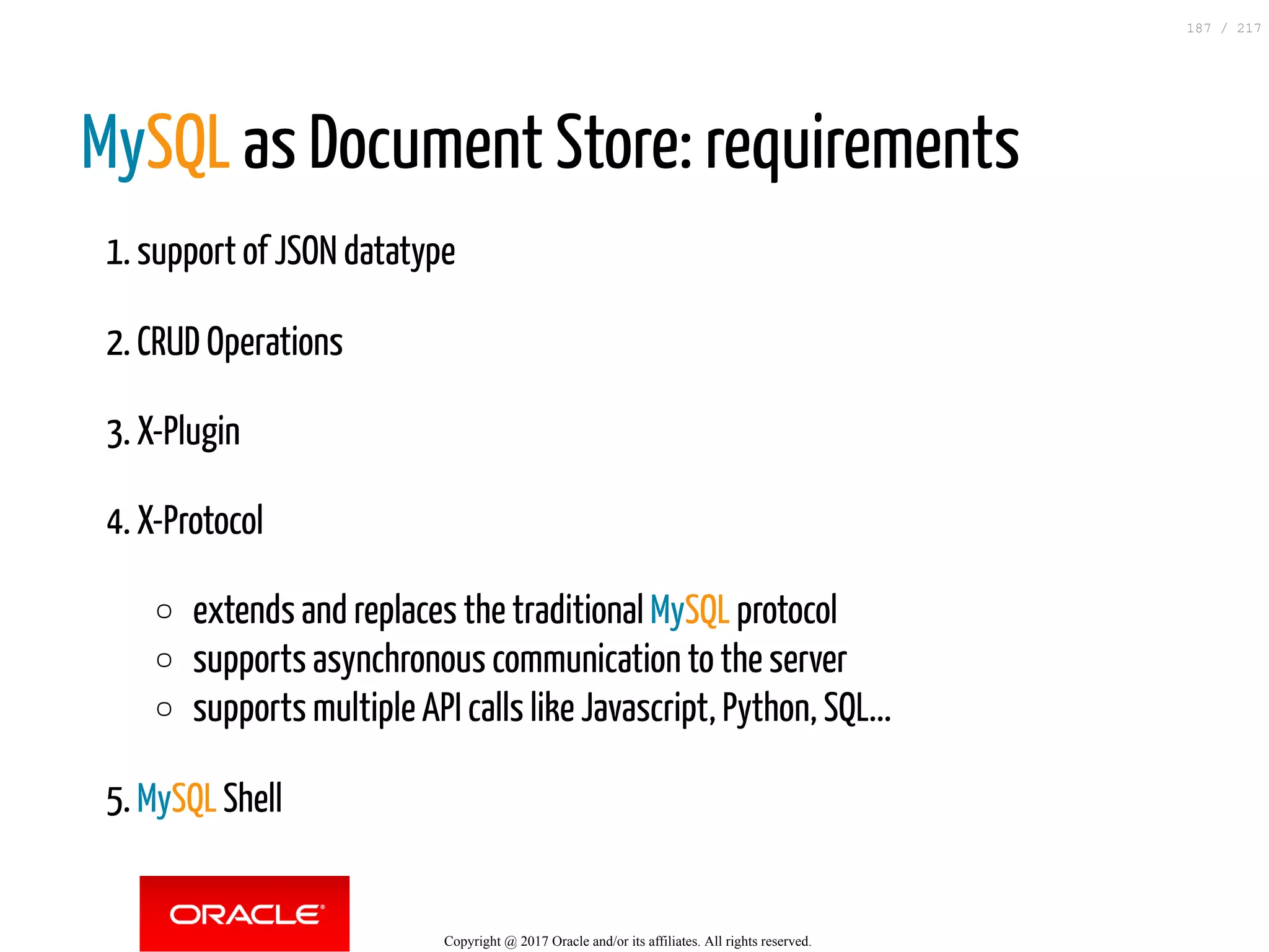 MySQL as Document Store: requirements
1. support of JSON datatype
2. CRUD Operations
3. X-Plugin
4. X-Protocol
extends and replaces the traditional MySQL protocol
supports asynchronous communication to the server
supports multiple API calls like Javascript, Python, SQL...
5. MySQL Shell
Copyright @ 2017 Oracle and/or its affiliates. All rights reserved.
187 / 217
 