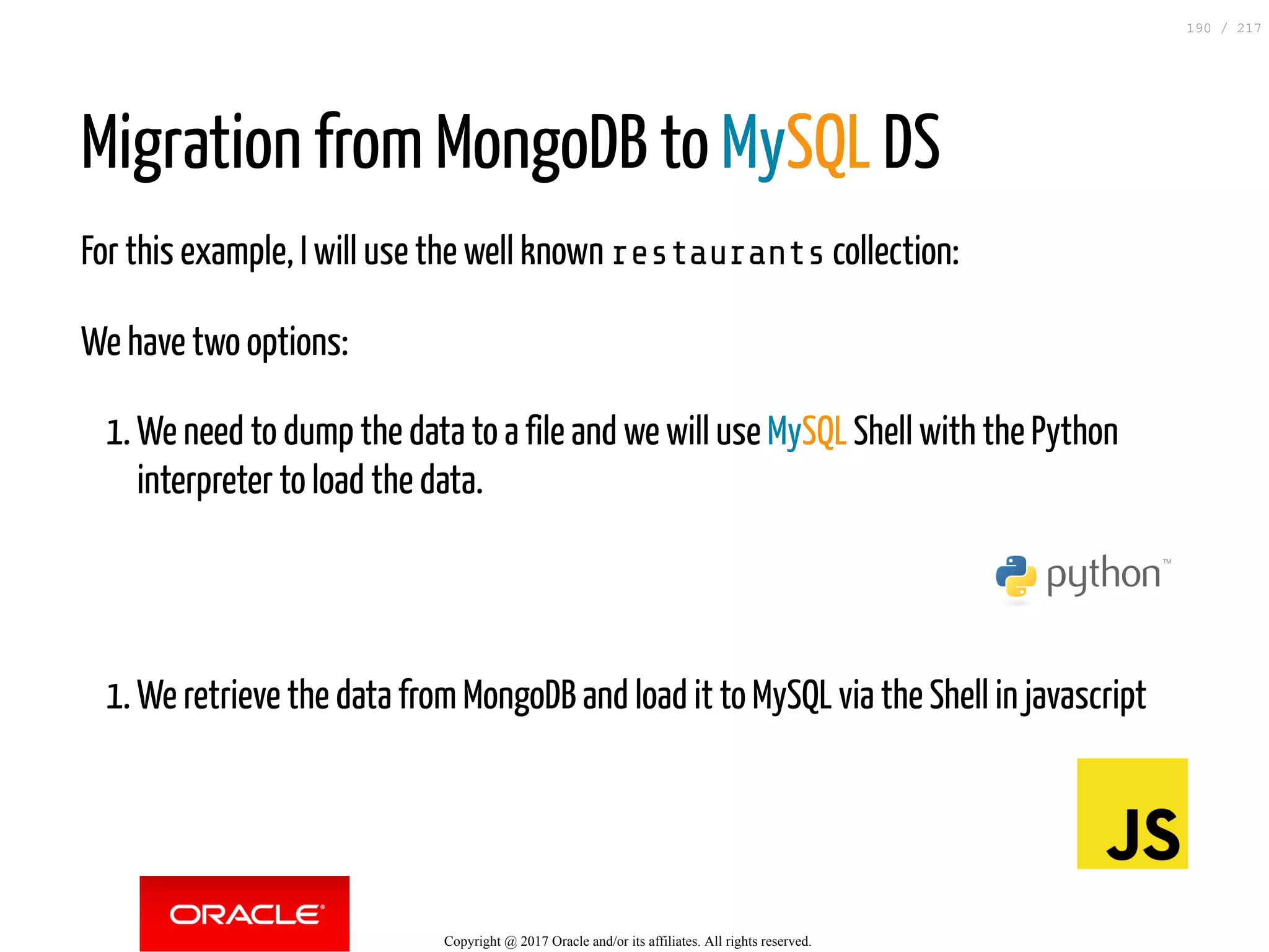 Migration from MongoDB to MySQL DS
For this example, I will use the well known restaurants collection:
We have two options:
1. We need to dump the data to a file and we will use MySQL Shell with the Python
interpreter to load the data.
1. We retrieve the data from MongoDB and load it to MySQL via the Shell in javascript
Copyright @ 2017 Oracle and/or its affiliates. All rights reserved.
190 / 217
 