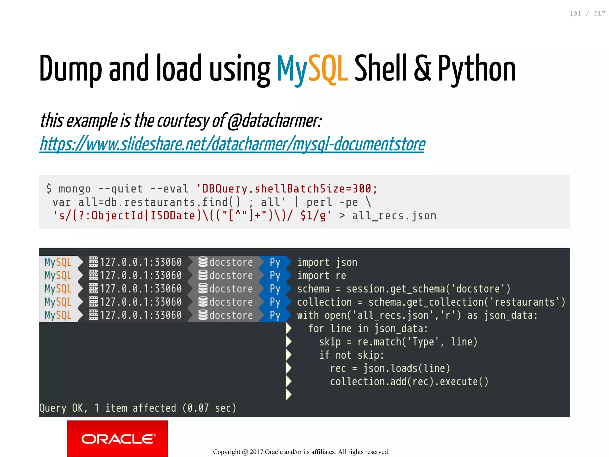 Dump and load using MySQL Shell & Python
this example is the courtesy of @datacharmer:
https://www.slideshare.net/datacharmer/mysql-documentstore
$ mongo --quiet --eval 'DBQuery.shellBatchSize=300;
var all=db.restaurants. nd() ; all' | perl -pe 
's/(?:ObjectId|ISODate)(("[^"]+"))/ $1/g' > all_recs.json
Copyright @ 2017 Oracle and/or its affiliates. All rights reserved.
191 / 217
 