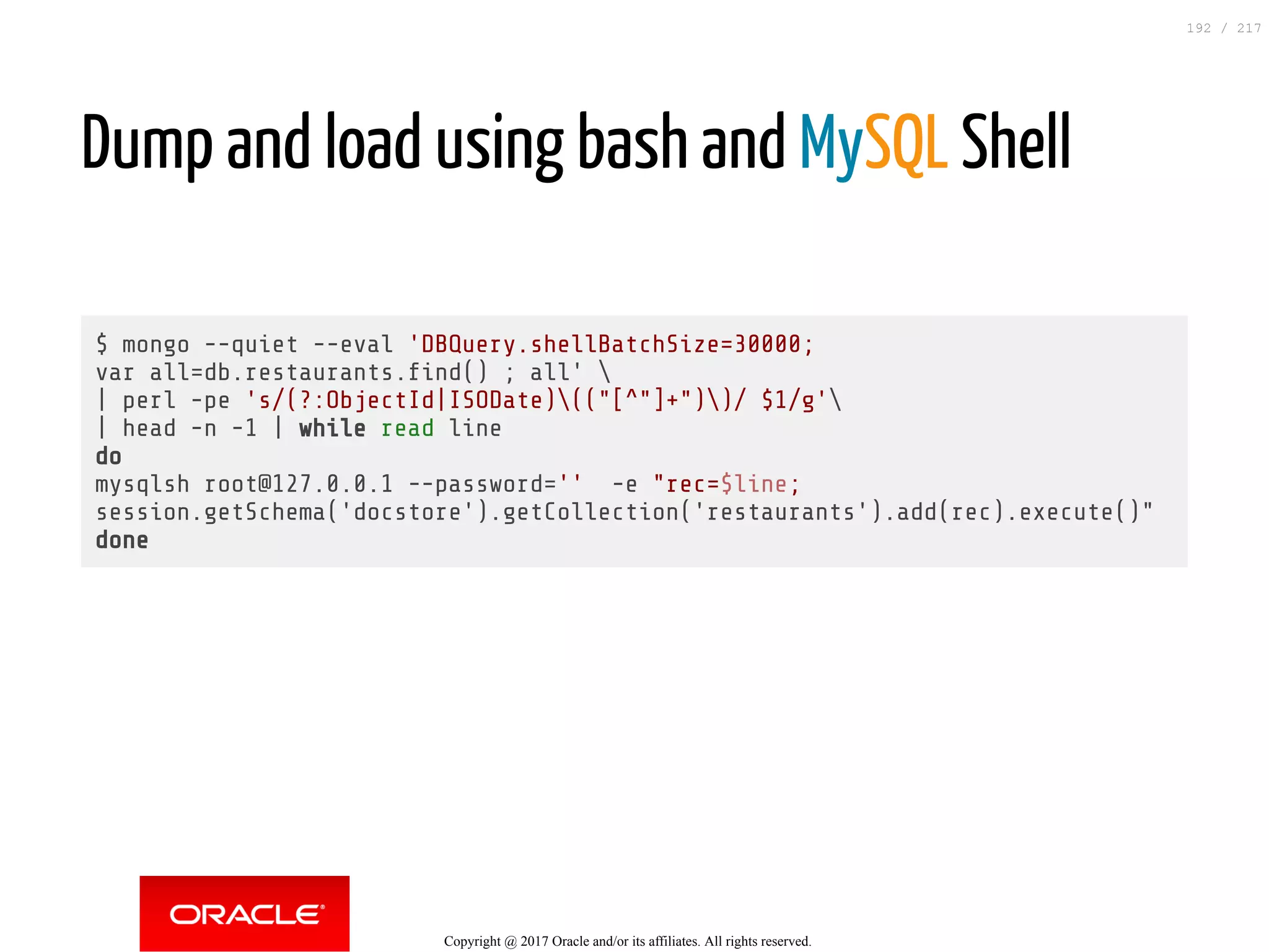 Dump and load using bash and MySQL Shell
 
$ mongo --quiet --eval 'DBQuery.shellBatchSize=30000;
var all=db.restaurants. nd() ; all' 
| perl -pe 's/(?:ObjectId|ISODate)(("[^"]+"))/ $1/g'
| head -n -1 | while read line
do
mysqlsh root@127.0.0.1 --password='' -e "rec=$line;
session.getSchema('docstore').getCollection('restaurants').add(rec).execute()"
done
Copyright @ 2017 Oracle and/or its affiliates. All rights reserved.
192 / 217
 