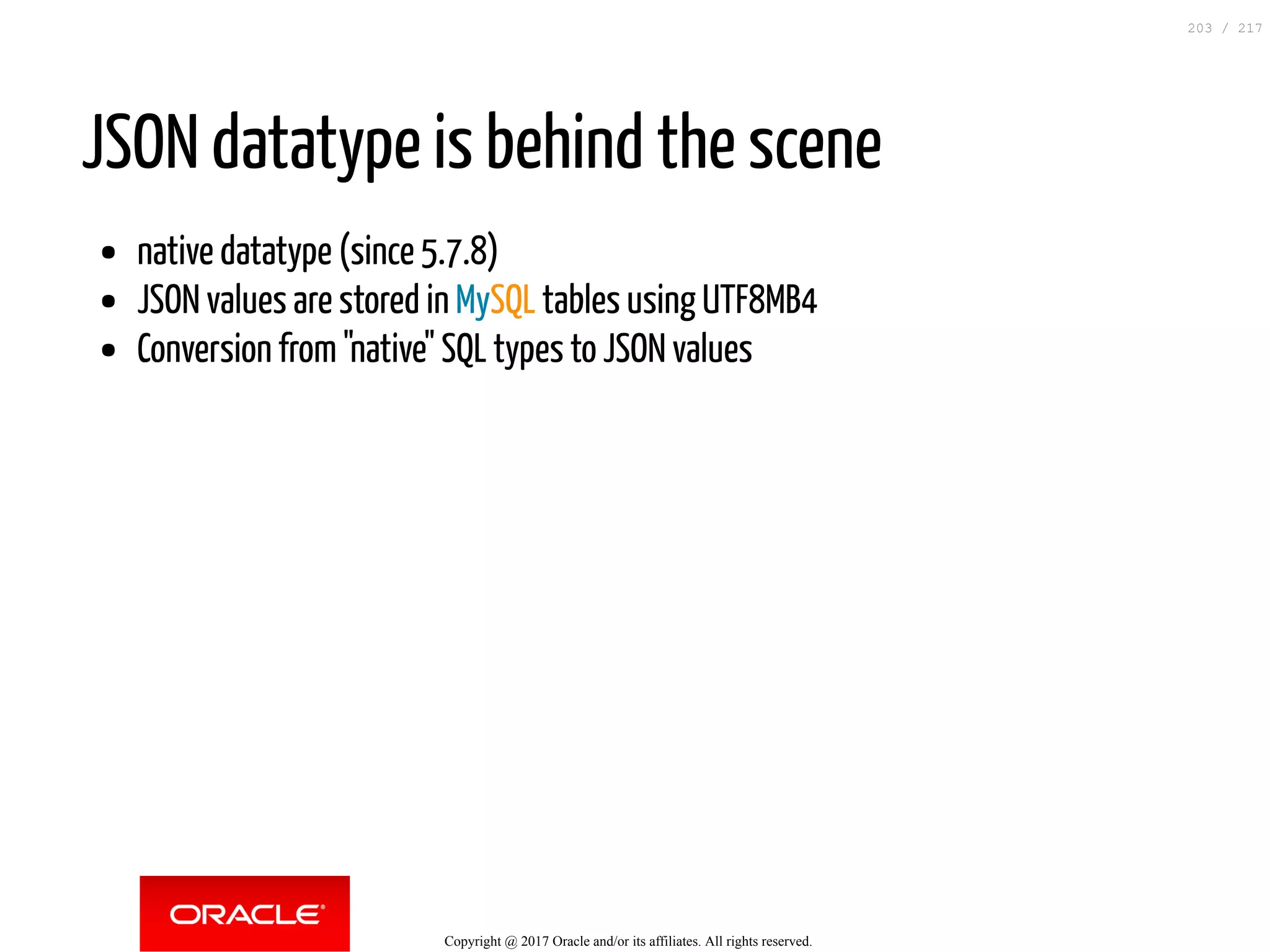JSON datatype is behind the scene
native datatype (since 5.7.8)
JSON values are stored in MySQL tables using UTF8MB4
Conversion from "native" SQL types to JSON values
Copyright @ 2017 Oracle and/or its affiliates. All rights reserved.
203 / 217
 