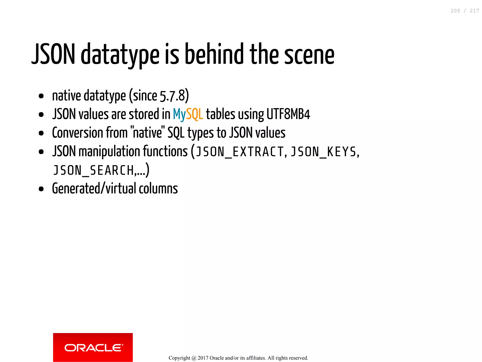 JSON datatype is behind the scene
native datatype (since 5.7.8)
JSON values are stored in MySQL tables using UTF8MB4
Conversion from "native" SQL types to JSON values
JSON manipulation functions (JSON_EXTRACT, JSON_KEYS,
JSON_SEARCH,...)
Generated/virtual columns
Copyright @ 2017 Oracle and/or its affiliates. All rights reserved.
205 / 217
 
