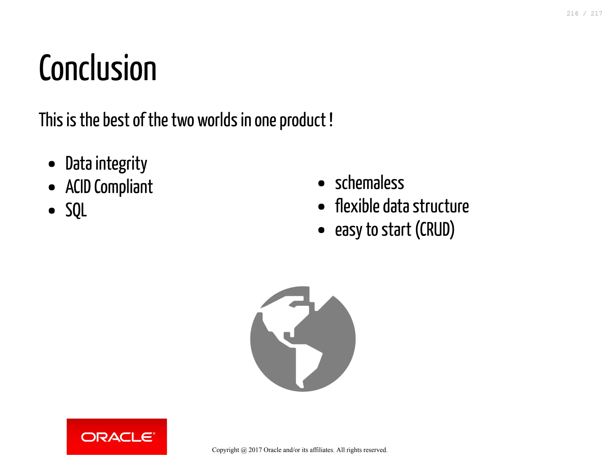 schemaless
flexible data structure
easy to start (CRUD)
Conclusion
This is the best of the two worlds in one product !
Data integrity
ACID Compliant
SQL
Copyright @ 2017 Oracle and/or its affiliates. All rights reserved.
216 / 217
 