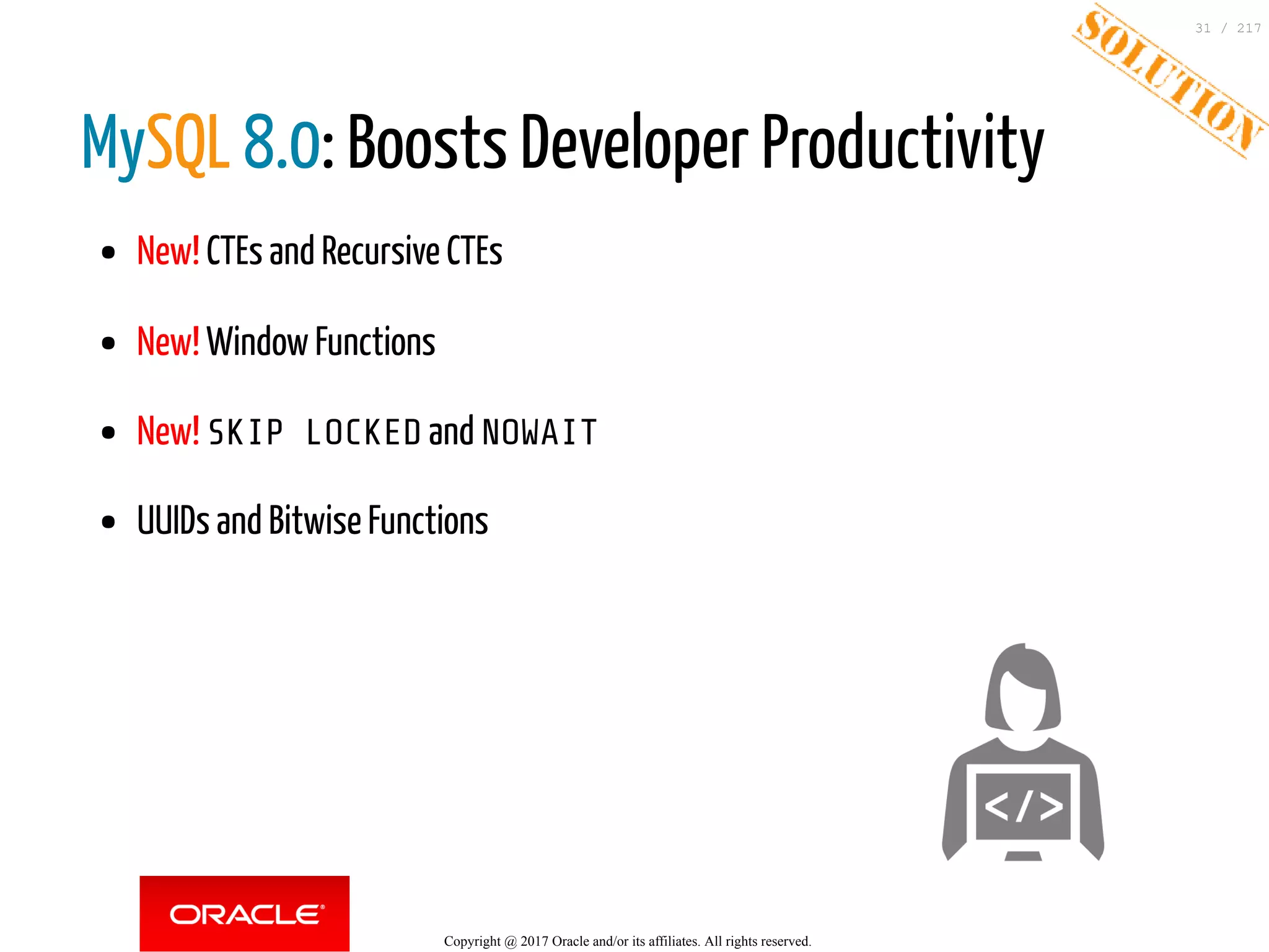 MySQL 8.0: Boosts Developer Productivity
New! CTEs and Recursive CTEs
New! Window Functions
New! SKIP LOCKED and NOWAIT
UUIDs and Bitwise Functions
Copyright @ 2017 Oracle and/or its affiliates. All rights reserved.
31 / 217
 