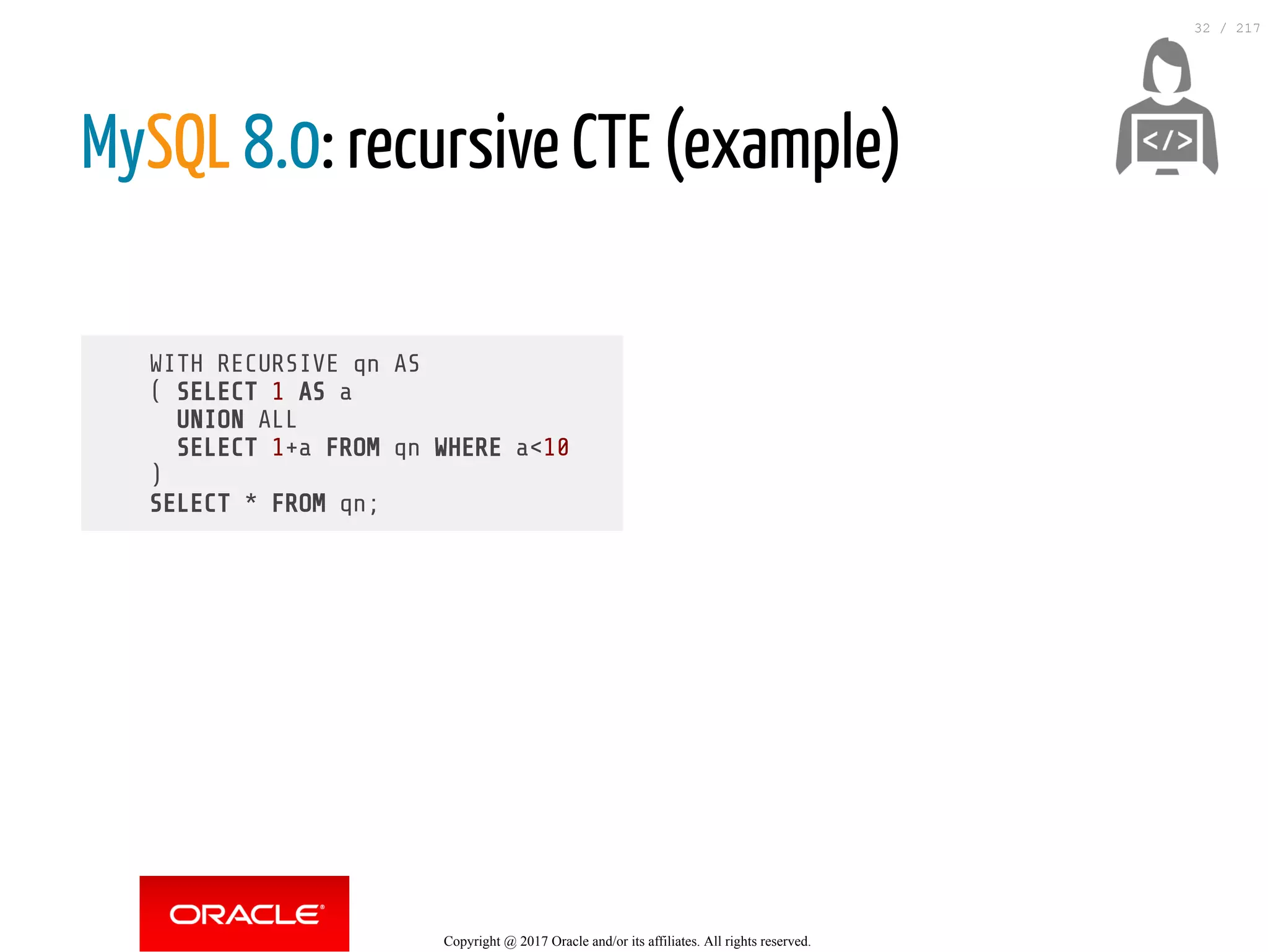WITH RECURSIVE qn AS
( SELECT 1 AS a
UNION ALL
SELECT 1+a FROM qn WHERE a<10
)
SELECT * FROM qn;
MySQL 8.0: recursive CTE (example)
 
Copyright @ 2017 Oracle and/or its affiliates. All rights reserved.
32 / 217
 