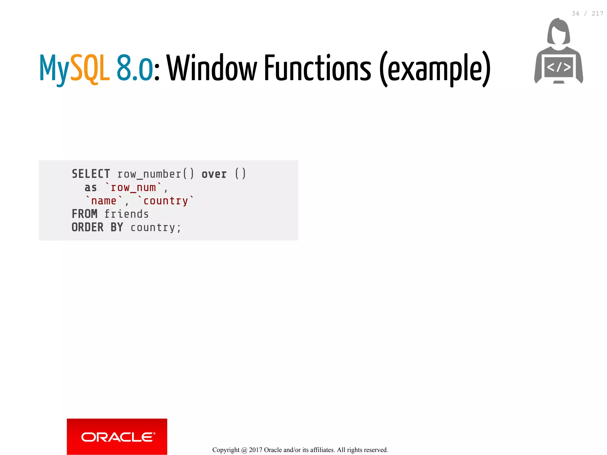 SELECT row_number() over ()
as `row_num`,
`name`, `country`
FROM friends
ORDER BY country;
MySQL 8.0: Window Functions (example)
 
Copyright @ 2017 Oracle and/or its affiliates. All rights reserved.
34 / 217
 