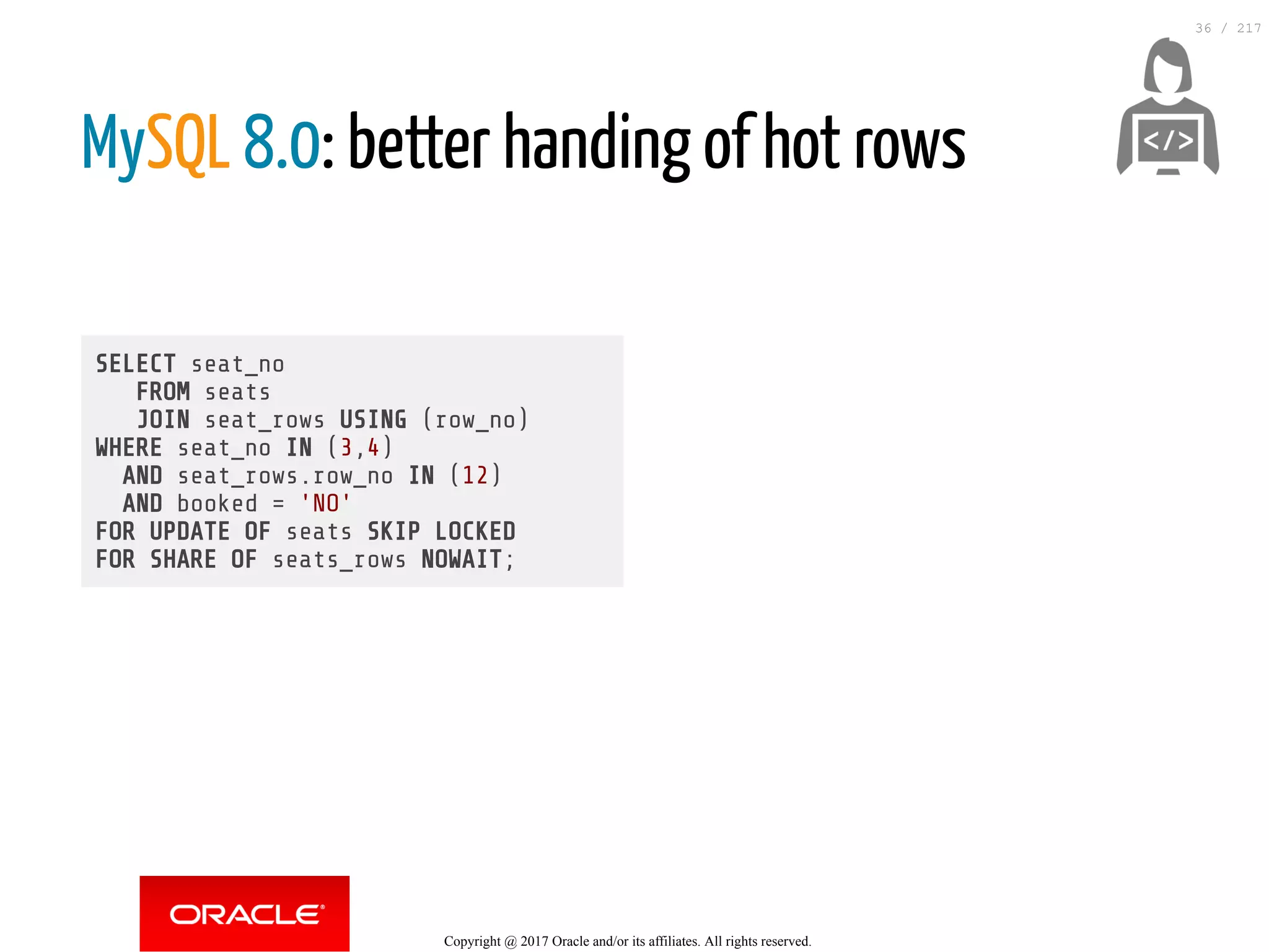 SELECT seat_no
FROM seats
JOIN seat_rows USING (row_no)
WHERE seat_no IN (3,4)
AND seat_rows.row_no IN (12)
AND booked = 'NO'
FOR UPDATE OF seats SKIP LOCKED
FOR SHARE OF seats_rows NOWAIT;
MySQL 8.0: better handing of hot rows
 
Copyright @ 2017 Oracle and/or its affiliates. All rights reserved.
36 / 217
 