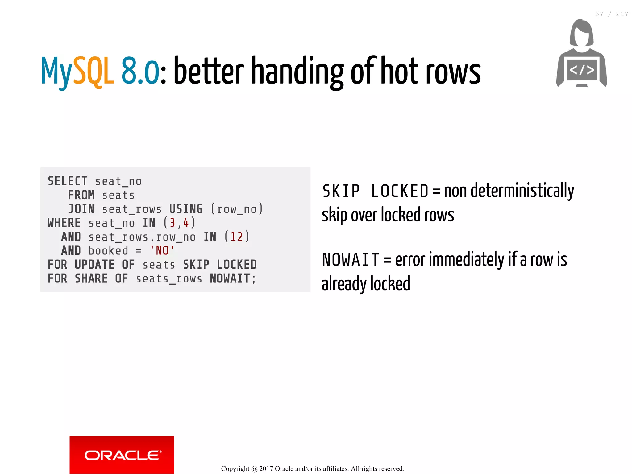 SELECT seat_no
FROM seats
JOIN seat_rows USING (row_no)
WHERE seat_no IN (3,4)
AND seat_rows.row_no IN (12)
AND booked = 'NO'
FOR UPDATE OF seats SKIP LOCKED
FOR SHARE OF seats_rows NOWAIT;
SKIP LOCKED = non deterministically
skip over locked rows
NOWAIT = error immediately if a row is
already locked
MySQL 8.0: better handing of hot rows
 
Copyright @ 2017 Oracle and/or its affiliates. All rights reserved.
37 / 217
 