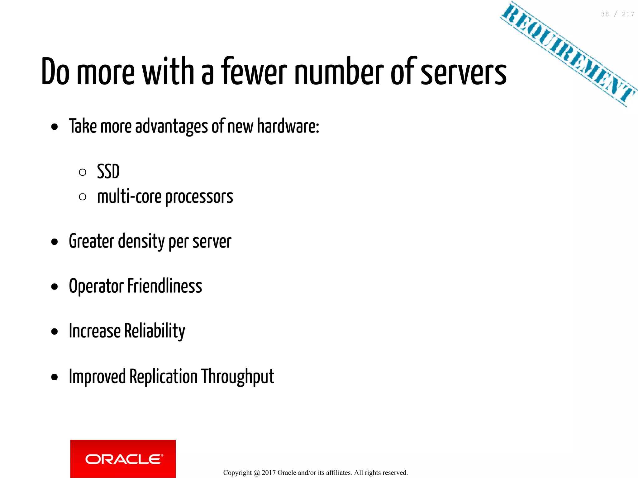 Do more with a fewer number of servers
Take more advantages of new hardware:
SSD
multi-core processors
Greater density per server
Operator Friendliness
Increase Reliability
Improved Replication Throughput
Copyright @ 2017 Oracle and/or its affiliates. All rights reserved.
38 / 217
 