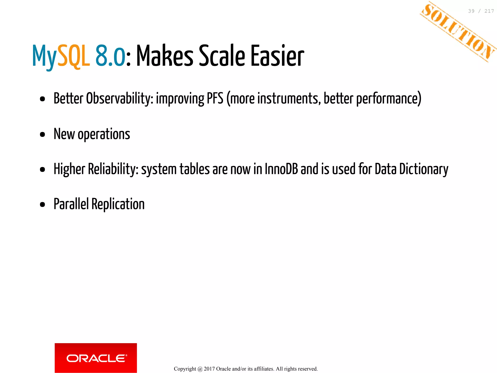 MySQL 8.0: Makes Scale Easier
Better Observability: improving PFS (more instruments, better performance)
New operations
Higher Reliability: system tables are now in InnoDB and is used for Data Dictionary
Parallel Replication
Copyright @ 2017 Oracle and/or its affiliates. All rights reserved.
39 / 217
 