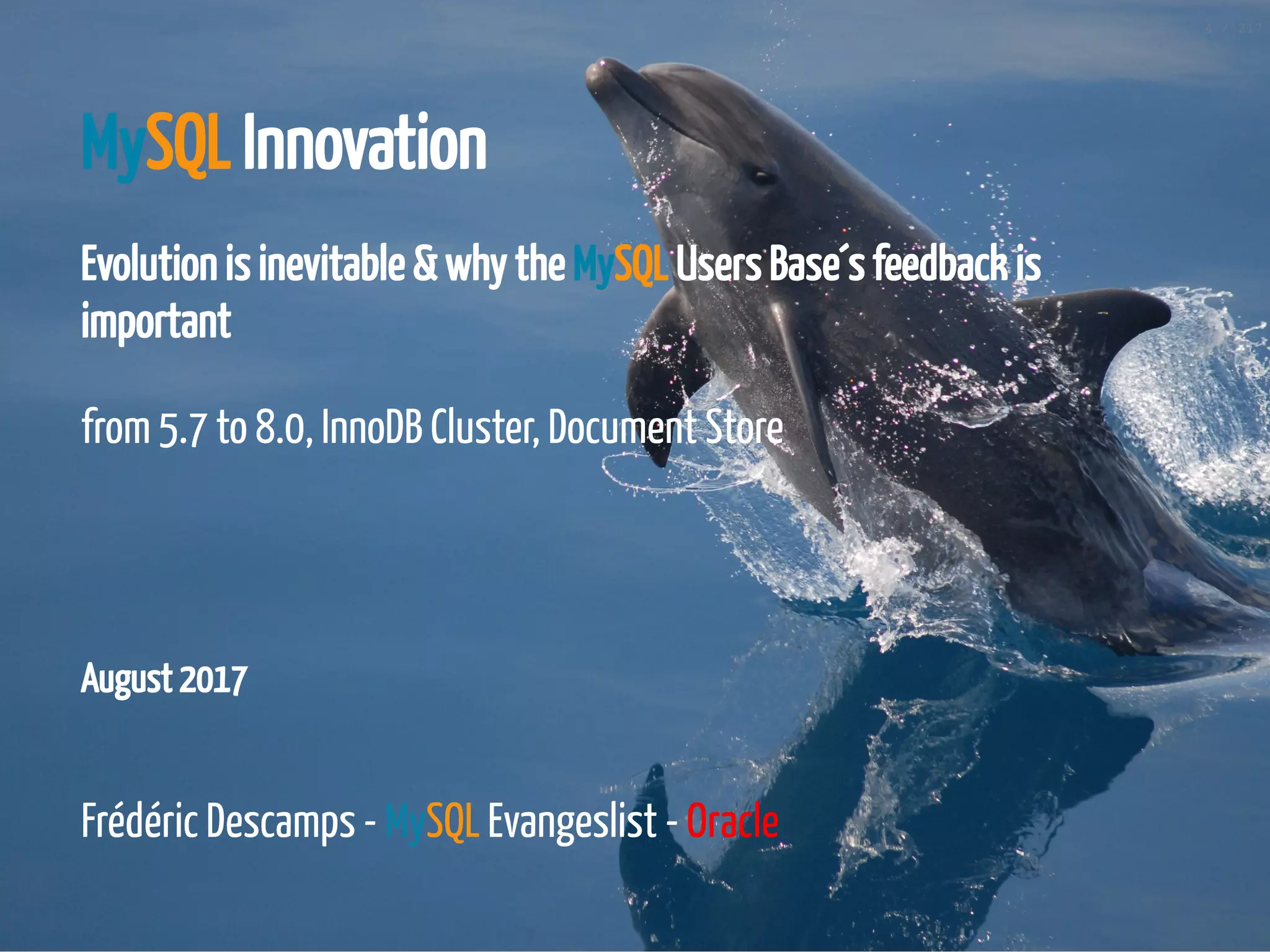 August 2017
MySQL Innovation
Evolution is inevitable & why the MySQL Users Base´s feedback is
important
from 5.7 to 8.0, InnoDB Cluster, Document Store
 
 
Frédéric Descamps - MySQL Evangeslist - Oracle
4 / 217
 