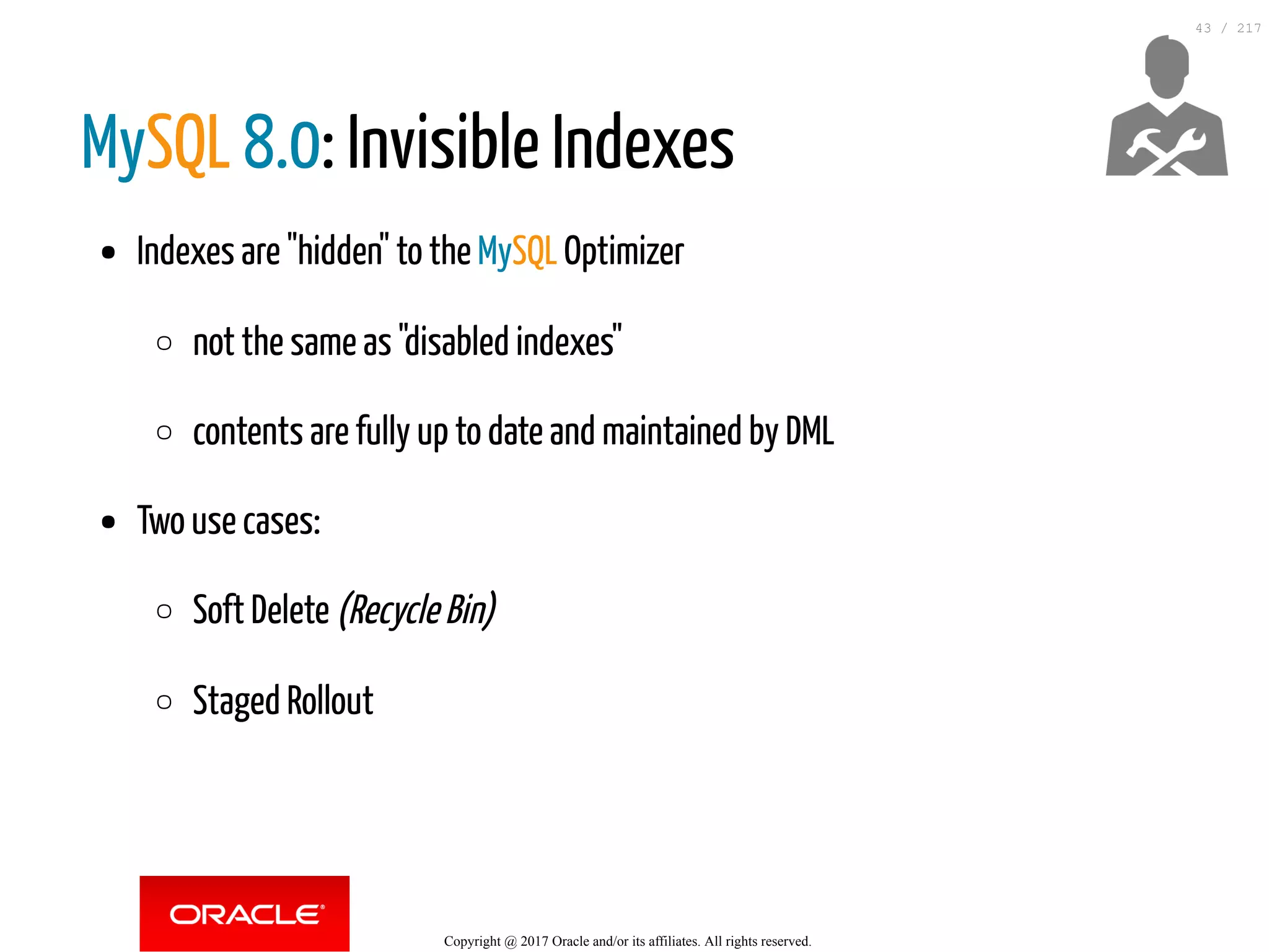 MySQL 8.0: Invisible Indexes
Indexes are "hidden" to the MySQL Optimizer
not the same as "disabled indexes"
contents are fully up to date and maintained by DML
Two use cases:
Soft Delete (Recycle Bin)
Staged Rollout
Copyright @ 2017 Oracle and/or its affiliates. All rights reserved.
43 / 217
 