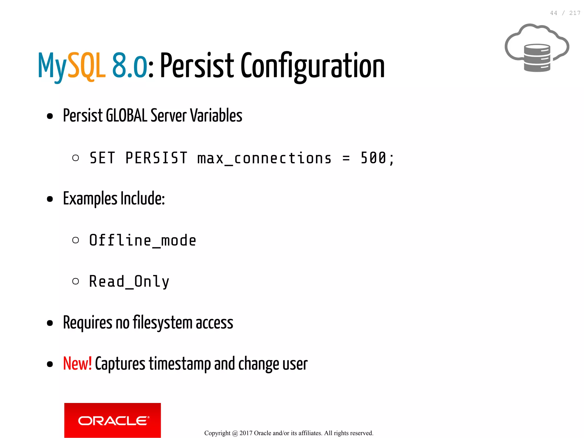 MySQL 8.0: Persist Configuration
Persist GLOBAL Server Variables
SET PERSIST max_connections = 500;
Examples Include:
Of ine_mode
Read_Only
Requires no filesystem access
New! Captures timestamp and change user
Copyright @ 2017 Oracle and/or its affiliates. All rights reserved.
44 / 217
 