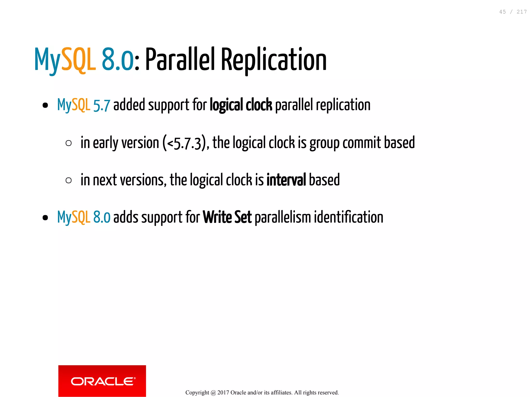 MySQL 8.0: Parallel Replication
MySQL 5.7 added support for logical clock parallel replication
in early version (<5.7.3), the logical clock is group commit based
in next versions, the logical clock is interval based
MySQL 8.0 adds support for Write Set parallelism identification
Copyright @ 2017 Oracle and/or its affiliates. All rights reserved.
45 / 217
 