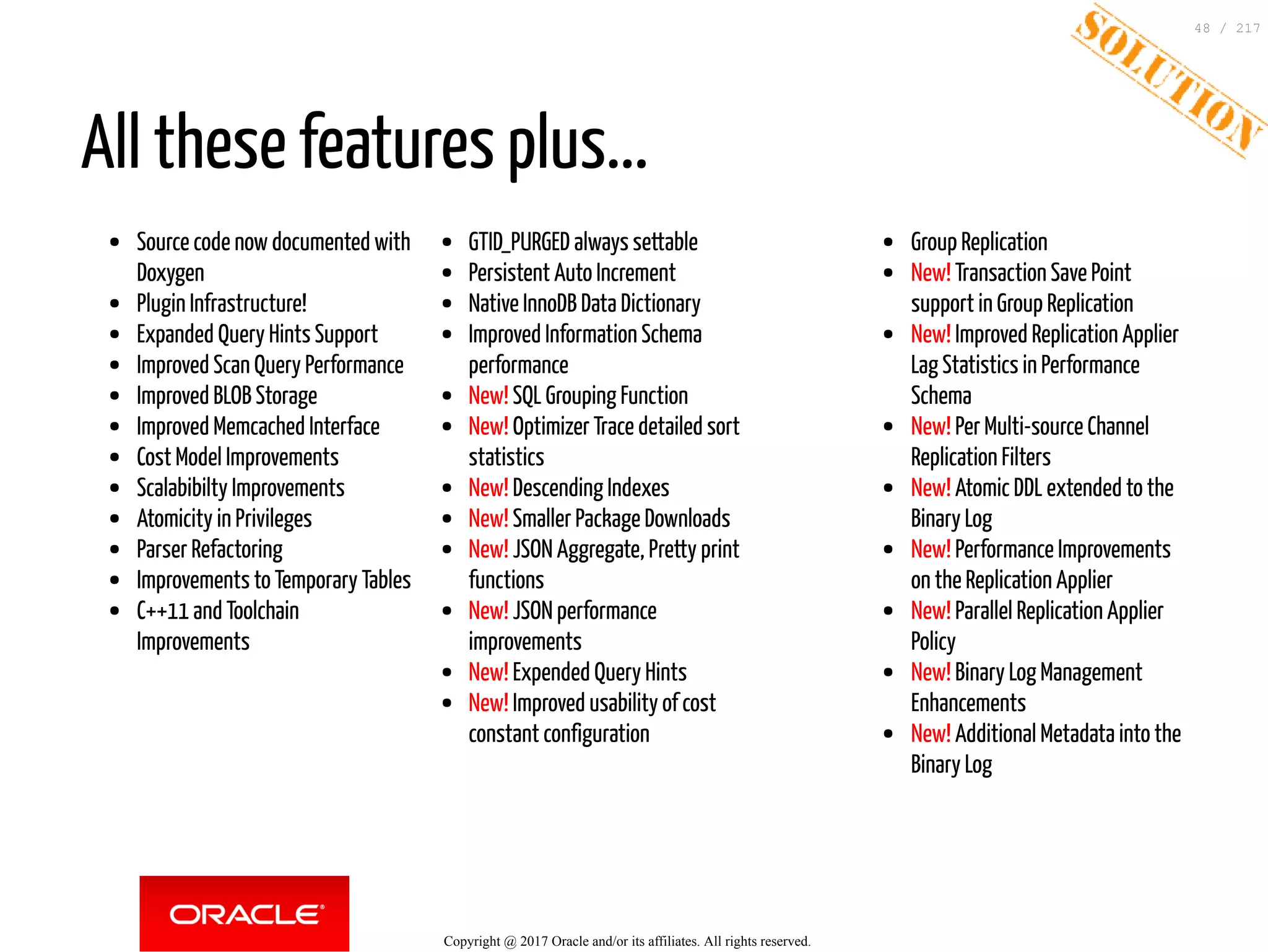 Source code now documented with
Doxygen
Plugin Infrastructure!
Expanded Query Hints Support
Improved Scan Query Performance
Improved BLOB Storage
Improved Memcached Interface
Cost Model Improvements
Scalabibilty Improvements
Atomicity in Privileges
Parser Refactoring
Improvements to Temporary Tables
C++11 and Toolchain
Improvements
GTID_PURGED always settable
Persistent Auto Increment
Native InnoDB Data Dictionary
Improved Information Schema
performance
New! SQL Grouping Function
New! Optimizer Trace detailed sort
statistics
New! Descending Indexes
New! Smaller Package Downloads
New! JSON Aggregate, Pretty print
functions
New! JSON performance
improvements
New! Expended Query Hints
New! Improved usability of cost
constant configuration
Group Replication
New! Transaction Save Point
support in Group Replication
New! Improved Replication Applier
Lag Statistics in Performance
Schema
New! Per Multi-source Channel
Replication Filters
New! Atomic DDL extended to the
Binary Log
New! Performance Improvements
on the Replication Applier
New! Parallel Replication Applier
Policy
New! Binary Log Management
Enhancements
New! Additional Metadata into the
Binary Log
All these features plus...
Copyright @ 2017 Oracle and/or its affiliates. All rights reserved.
48 / 217
 
