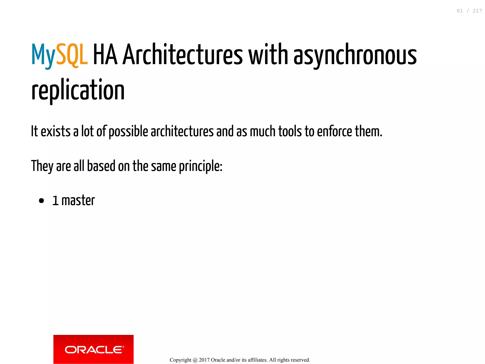 MySQL HA Architectures with asynchronous
replication
It exists a lot of possible architectures and as much tools to enforce them.
They are all based on the same principle:
1 master
Copyright @ 2017 Oracle and/or its affiliates. All rights reserved.
61 / 217
 