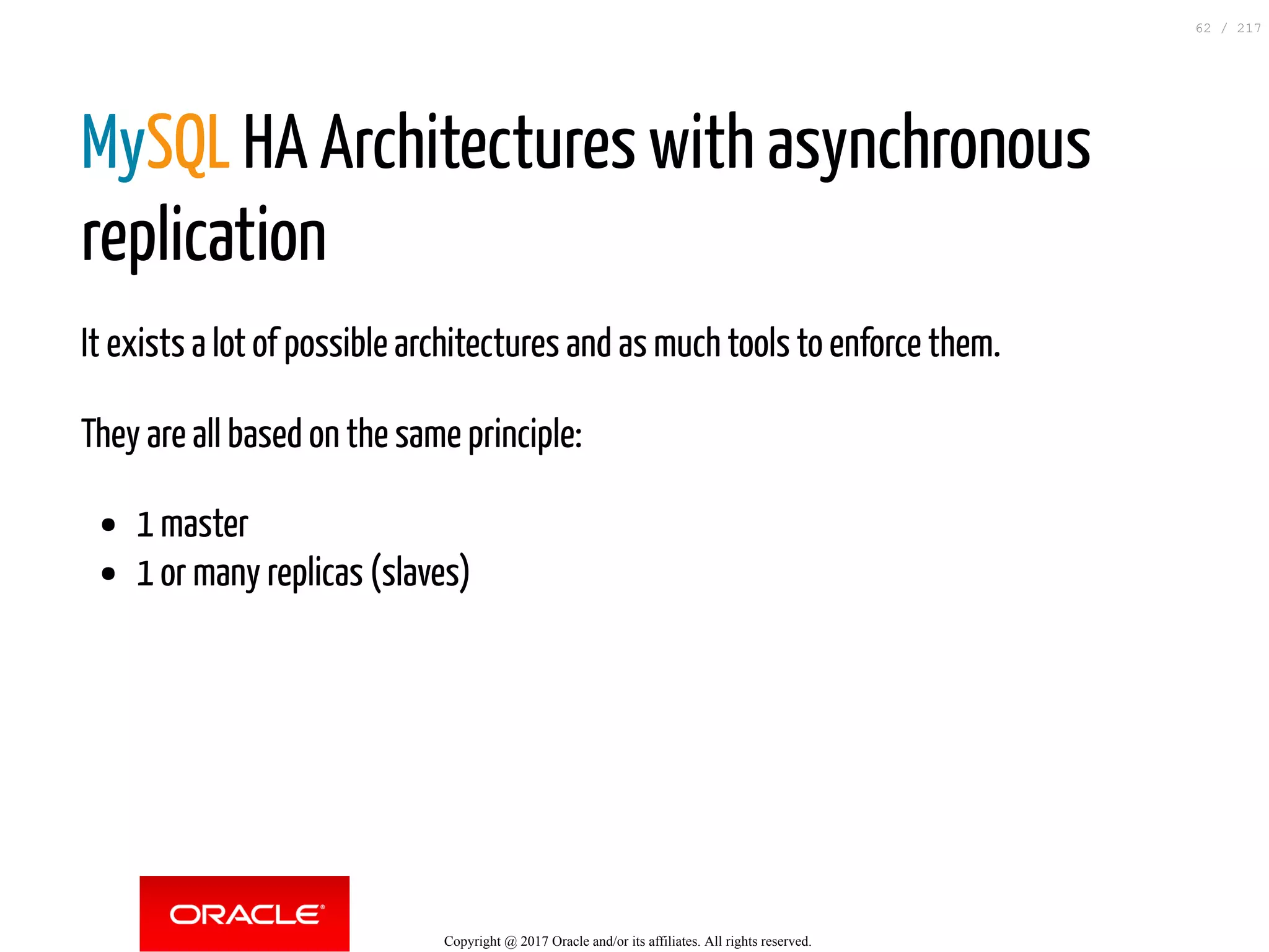 MySQL HA Architectures with asynchronous
replication
It exists a lot of possible architectures and as much tools to enforce them.
They are all based on the same principle:
1 master
1 or many replicas (slaves)
Copyright @ 2017 Oracle and/or its affiliates. All rights reserved.
62 / 217
 