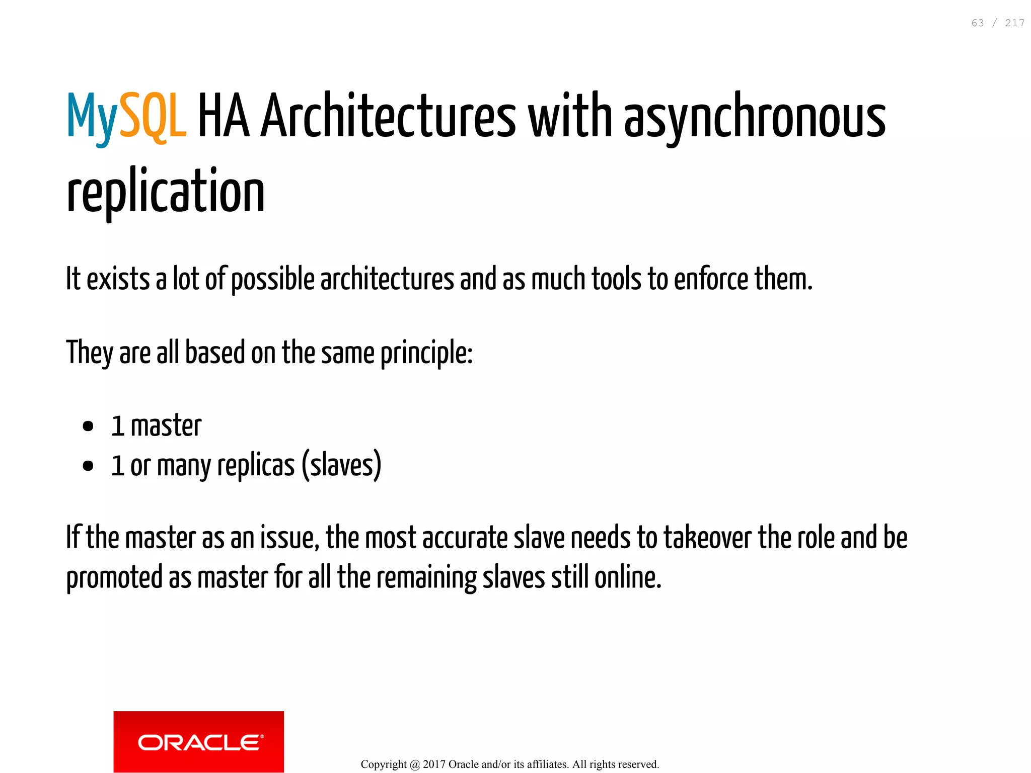 MySQL HA Architectures with asynchronous
replication
It exists a lot of possible architectures and as much tools to enforce them.
They are all based on the same principle:
1 master
1 or many replicas (slaves)
If the master as an issue, the most accurate slave needs to takeover the role and be
promoted as master for all the remaining slaves still online.
Copyright @ 2017 Oracle and/or its affiliates. All rights reserved.
63 / 217
 