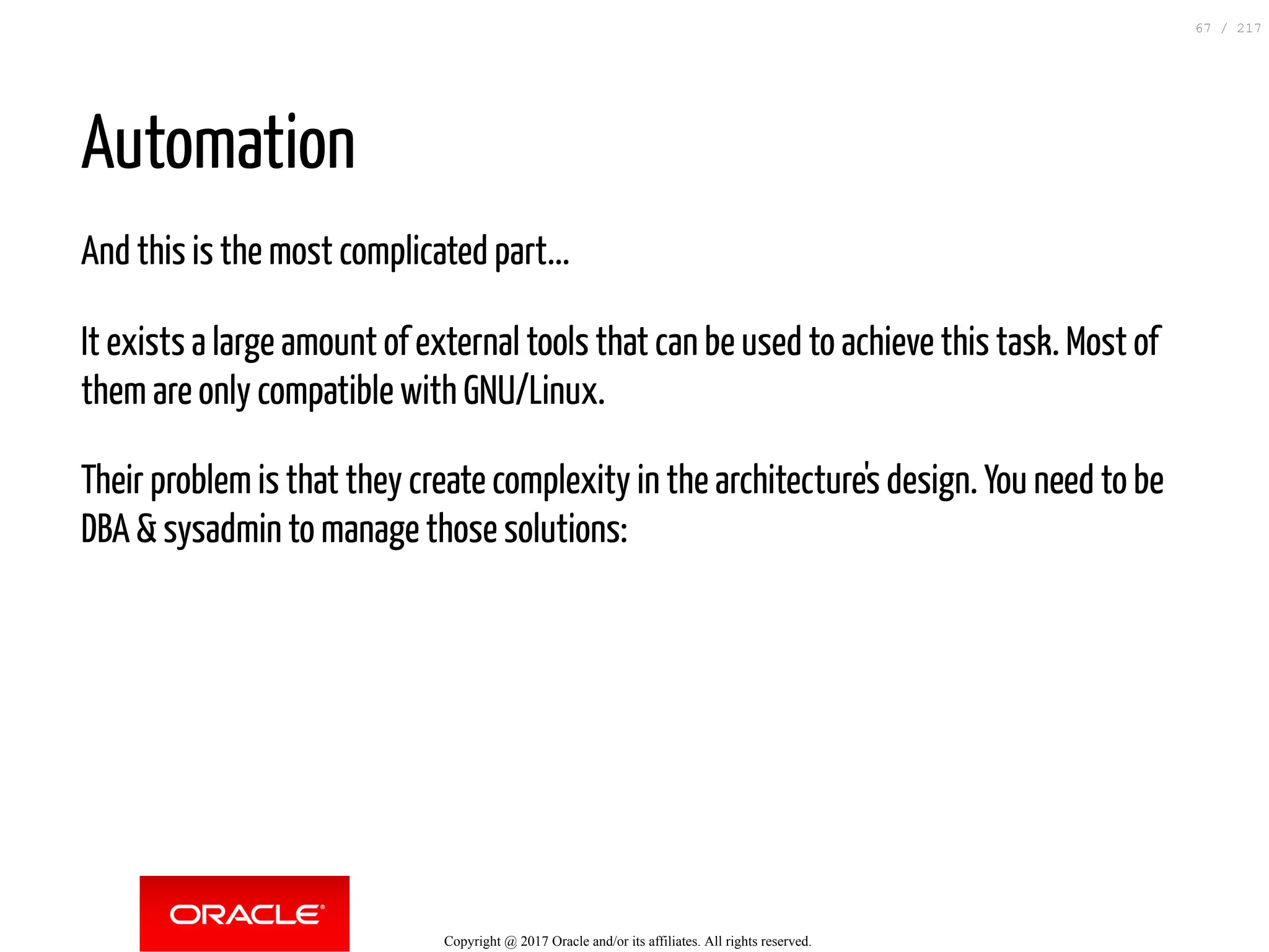 Automation
And this is the most complicated part...
It exists a large amount of external tools that can be used to achieve this task. Most of
them are only compatible with GNU/Linux.
Their problem is that they create complexity in the architecture's design. You need to be
DBA & sysadmin to manage those solutions:
Copyright @ 2017 Oracle and/or its affiliates. All rights reserved.
67 / 217
 