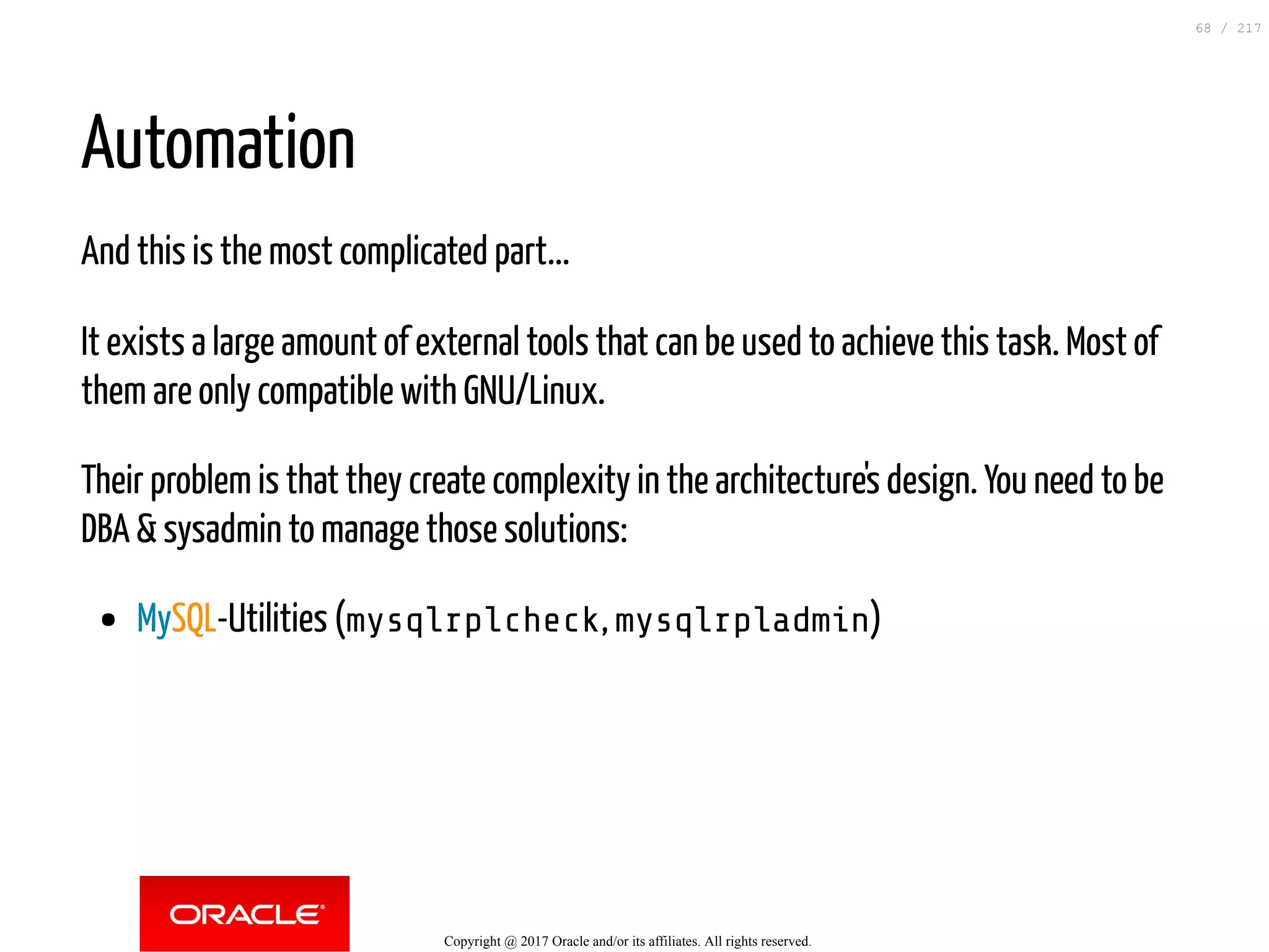 Automation
And this is the most complicated part...
It exists a large amount of external tools that can be used to achieve this task. Most of
them are only compatible with GNU/Linux.
Their problem is that they create complexity in the architecture's design. You need to be
DBA & sysadmin to manage those solutions:
MySQL-Utilities (mysqlrplcheck, mysqlrpladmin)
Copyright @ 2017 Oracle and/or its affiliates. All rights reserved.
68 / 217
 