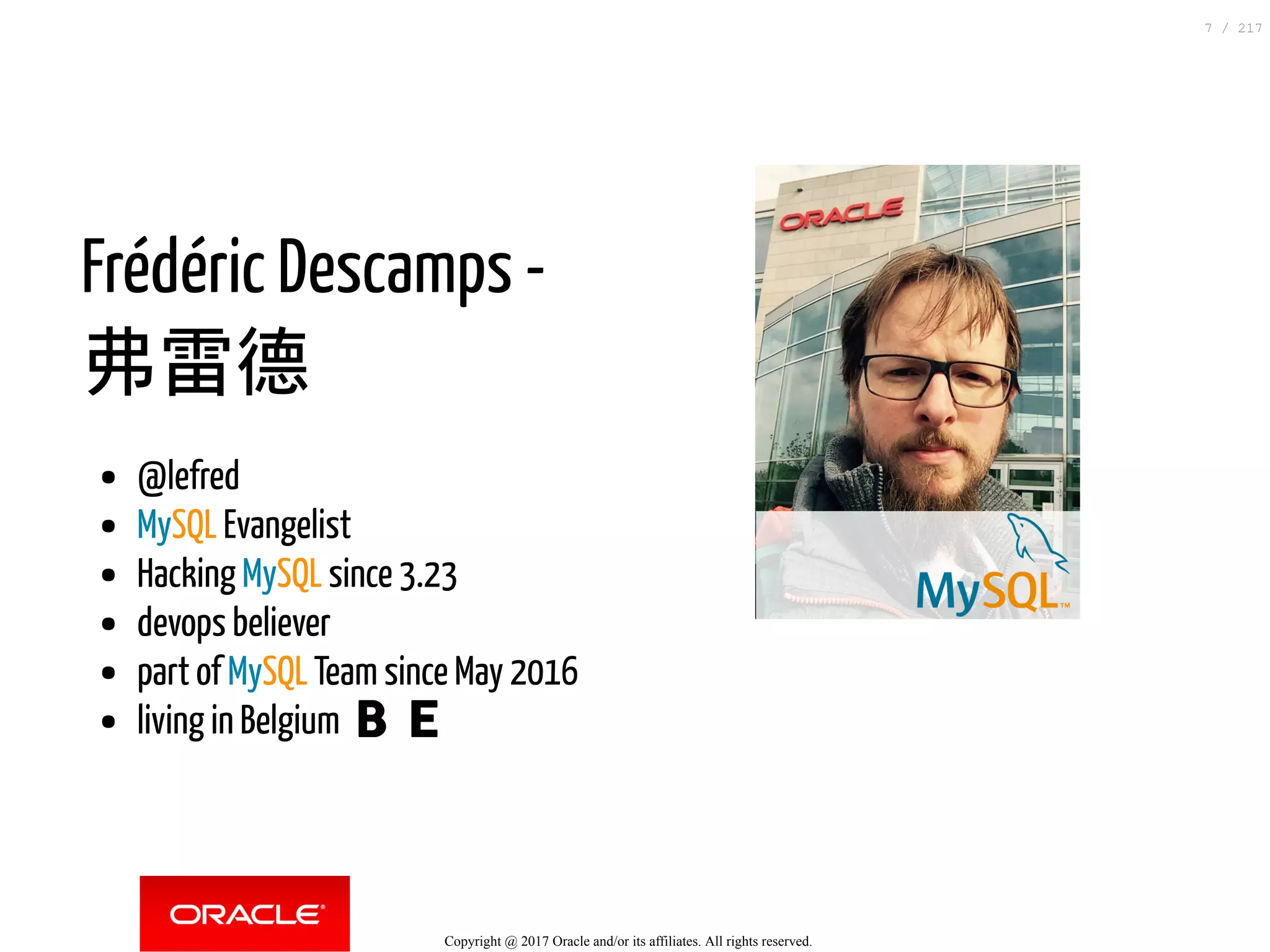 Frédéric Descamps -
弗雷德
@lefred
MySQL Evangelist
Hacking MySQL since 3.23
devops believer
part of MySQL Team since May 2016
living in Belgium 🇧🇪
Copyright @ 2017 Oracle and/or its affiliates. All rights reserved.
7 / 217
 