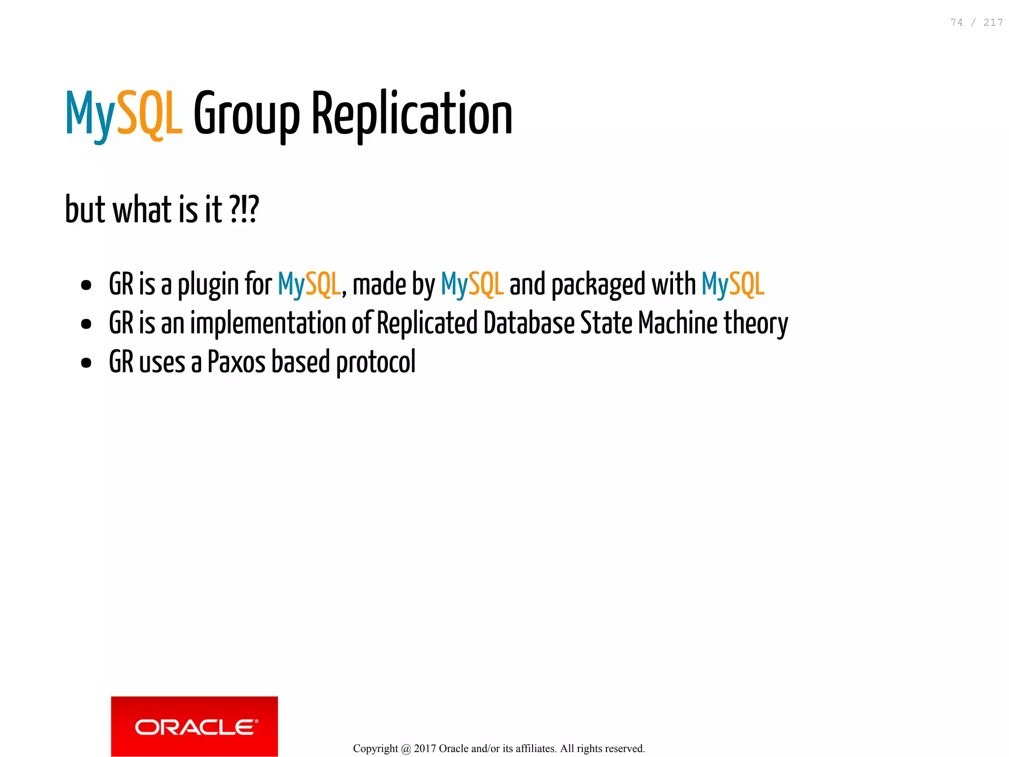 MySQL Group Replication
but what is it ?!?
GR is a plugin for MySQL, made by MySQL and packaged with MySQL
GR is an implementation of Replicated Database State Machine theory
GR uses a Paxos based protocol
Copyright @ 2017 Oracle and/or its affiliates. All rights reserved.
74 / 217
 