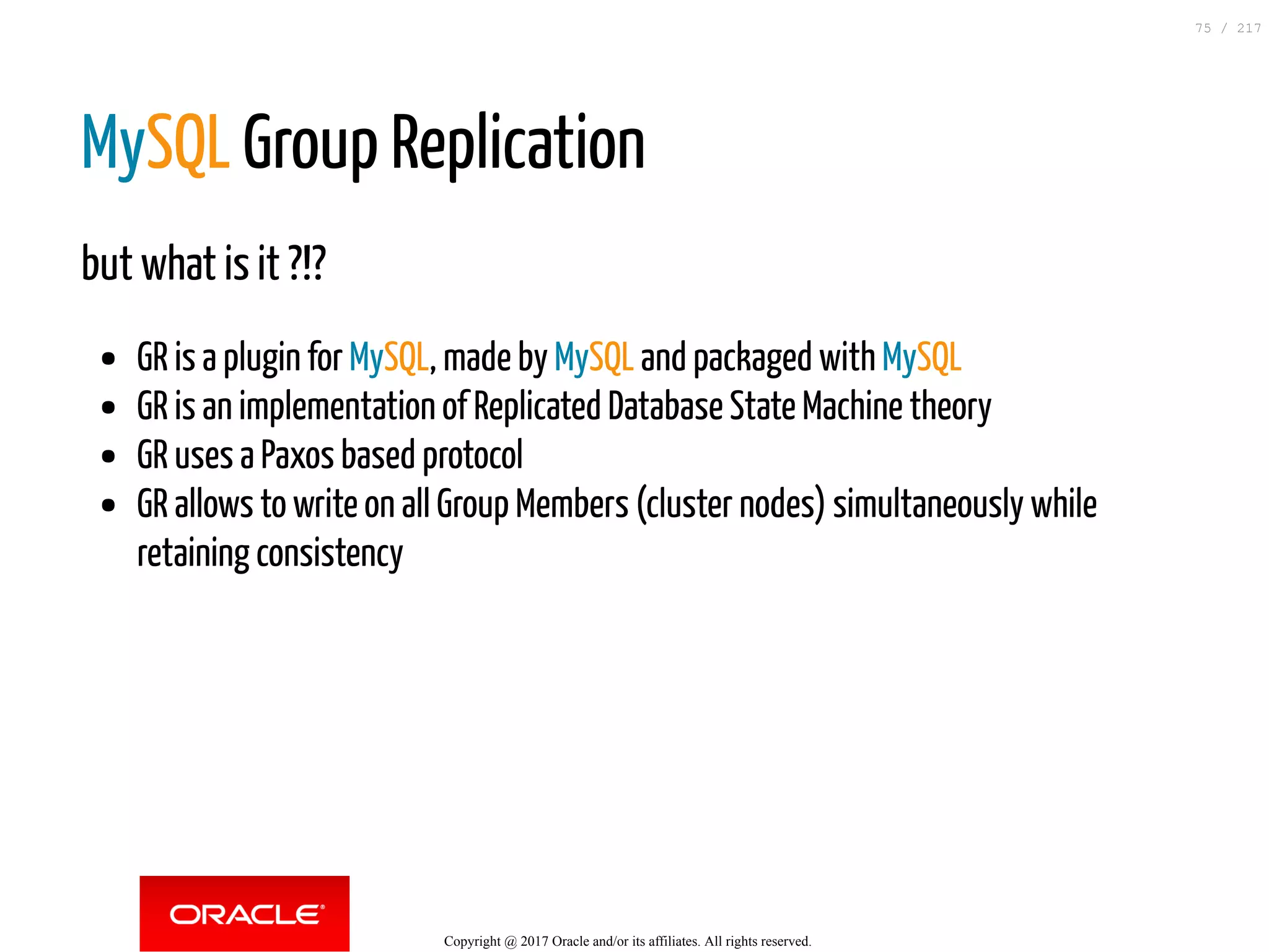 MySQL Group Replication
but what is it ?!?
GR is a plugin for MySQL, made by MySQL and packaged with MySQL
GR is an implementation of Replicated Database State Machine theory
GR uses a Paxos based protocol
GR allows to write on all Group Members (cluster nodes) simultaneously while
retaining consistency
Copyright @ 2017 Oracle and/or its affiliates. All rights reserved.
75 / 217
 