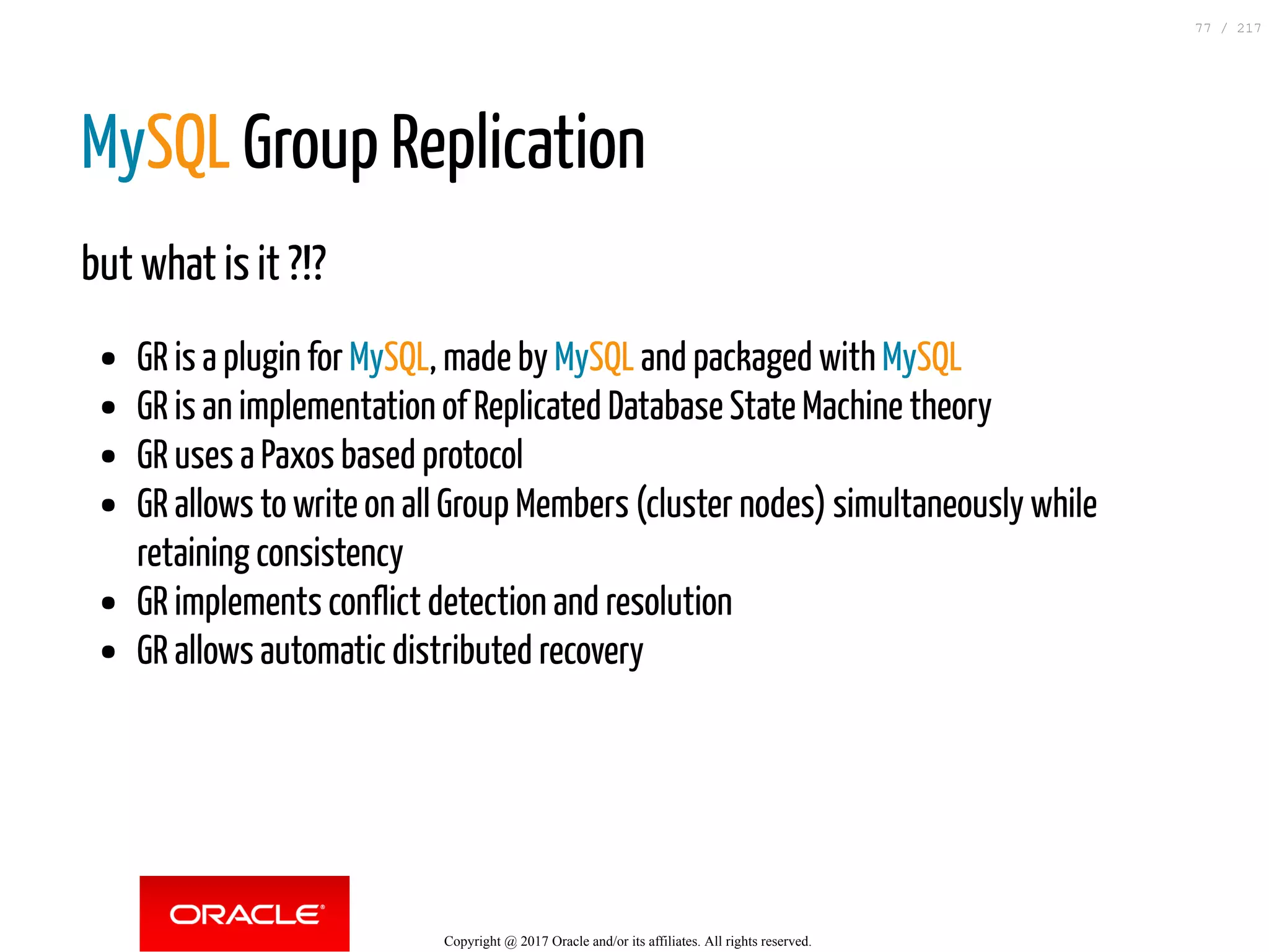 MySQL Group Replication
but what is it ?!?
GR is a plugin for MySQL, made by MySQL and packaged with MySQL
GR is an implementation of Replicated Database State Machine theory
GR uses a Paxos based protocol
GR allows to write on all Group Members (cluster nodes) simultaneously while
retaining consistency
GR implements conflict detection and resolution
GR allows automatic distributed recovery
Copyright @ 2017 Oracle and/or its affiliates. All rights reserved.
77 / 217
 