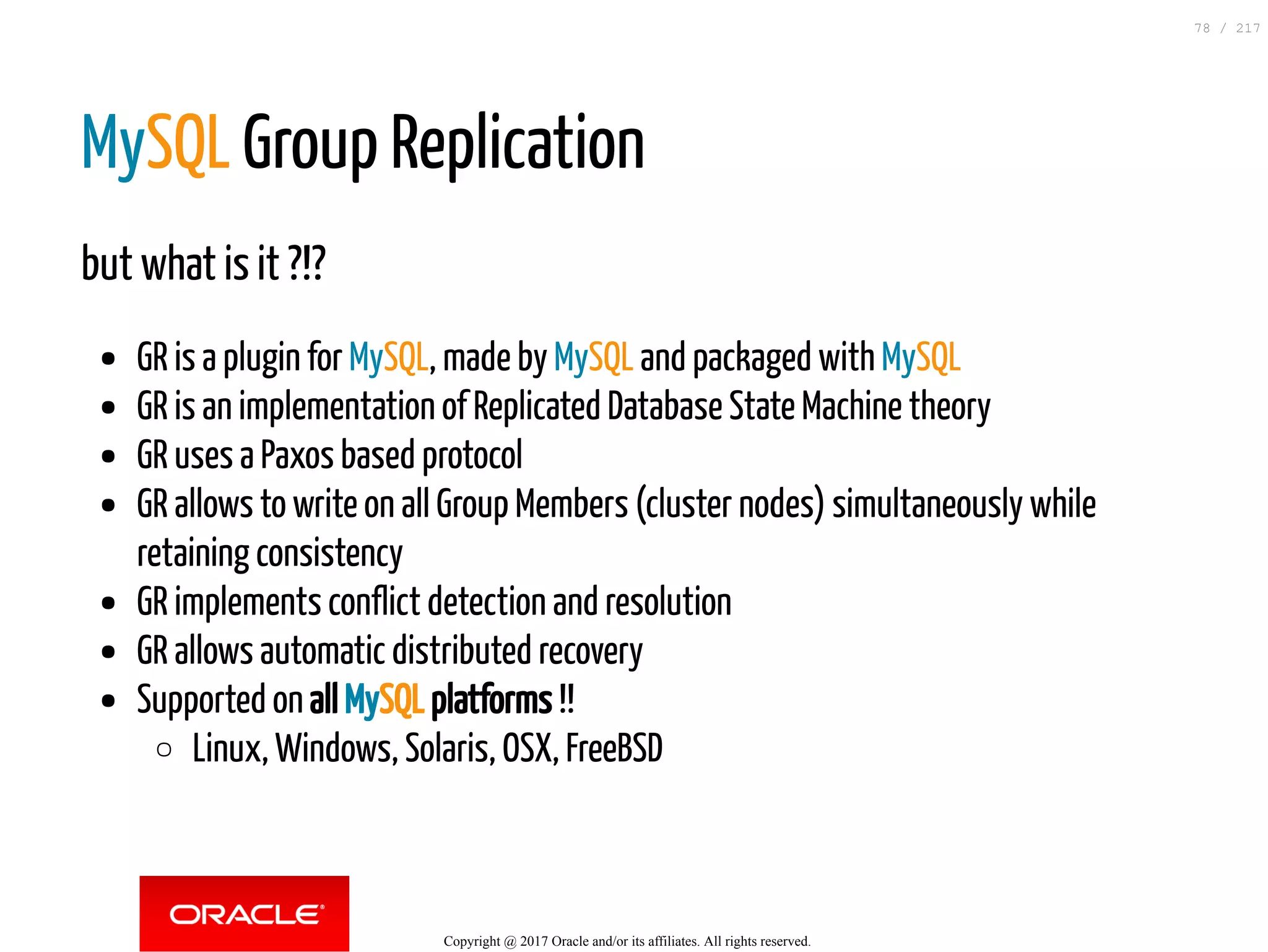 MySQL Group Replication
but what is it ?!?
GR is a plugin for MySQL, made by MySQL and packaged with MySQL
GR is an implementation of Replicated Database State Machine theory
GR uses a Paxos based protocol
GR allows to write on all Group Members (cluster nodes) simultaneously while
retaining consistency
GR implements conflict detection and resolution
GR allows automatic distributed recovery
Supported on all MySQL platforms !!
Linux, Windows, Solaris, OSX, FreeBSD
Copyright @ 2017 Oracle and/or its affiliates. All rights reserved.
78 / 217
 
