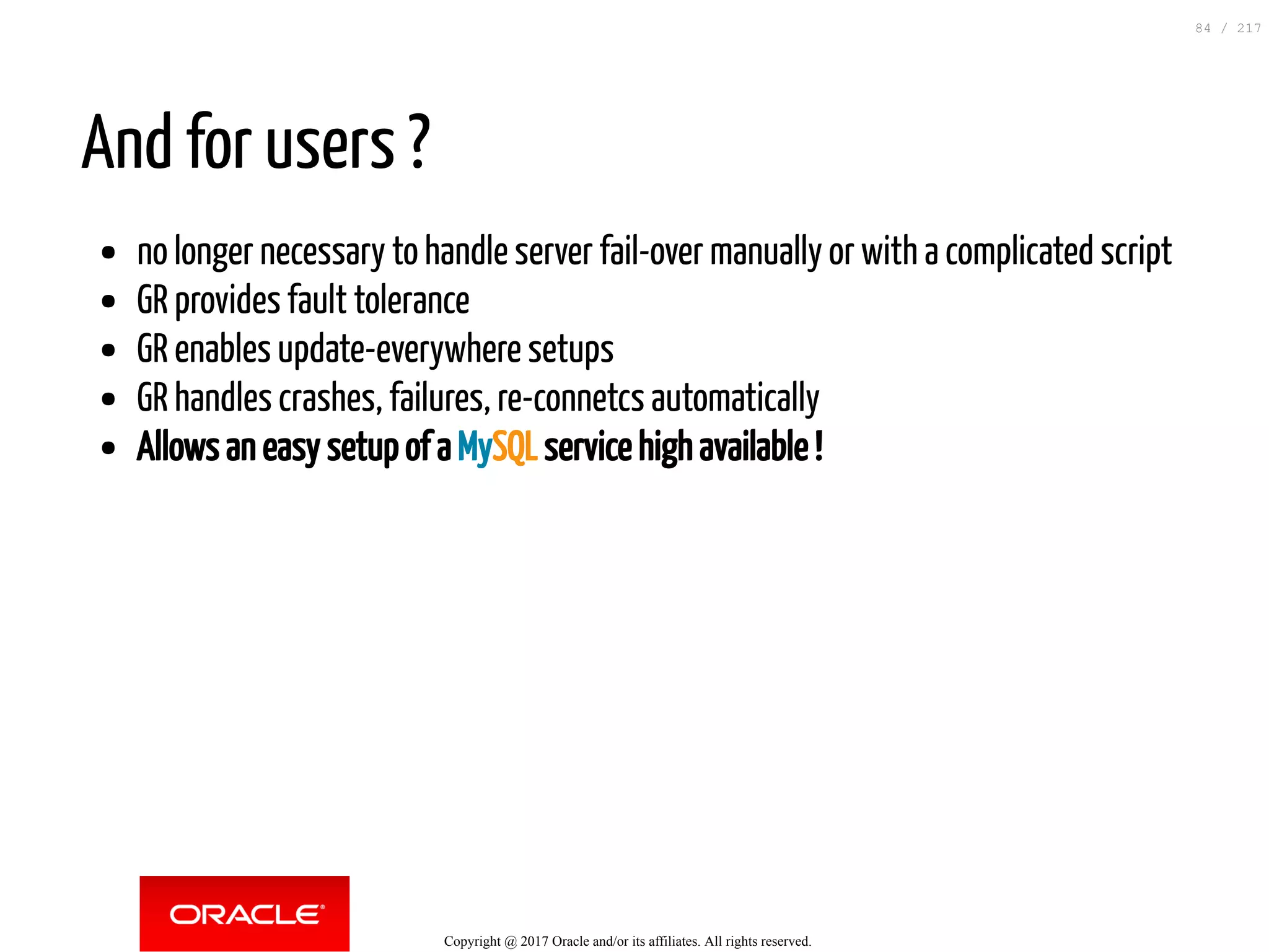 And for users ?
no longer necessary to handle server fail-over manually or with a complicated script
GR provides fault tolerance
GR enables update-everywhere setups
GR handles crashes, failures, re-connetcs automatically
Allows an easy setup of a MySQL service high available !
Copyright @ 2017 Oracle and/or its affiliates. All rights reserved.
84 / 217
 