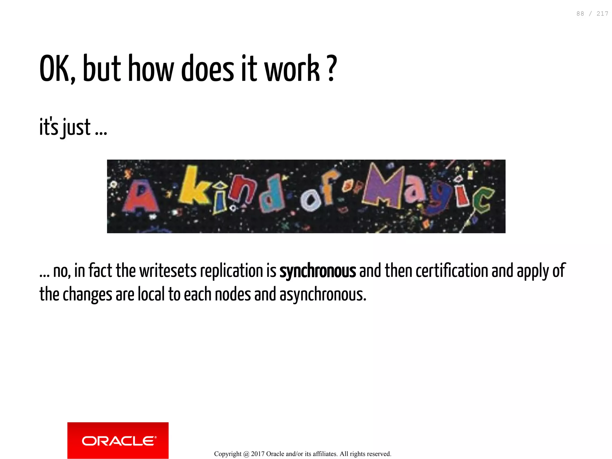 OK, but how does it work ?
it's just ...
... no, in fact the writesets replication is synchronous and then certification and apply of
the changes are local to each nodes and asynchronous.
Copyright @ 2017 Oracle and/or its affiliates. All rights reserved.
88 / 217
 