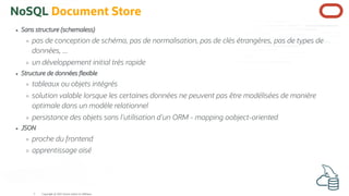 NoSQL Document Store
Sans structure (schemaless)
pas de conception de schéma, pas de normalisation, pas de clés étrangères, pas de types de
données, ...
un développement initial très rapide
Structure de données exible
tableaux ou objets intégrés
solution valable lorsque les certaines données ne peuvent pas être modélisées de manière
optimale dans un modèle relationnel
persistance des objets sans l'utilisation d'un ORM - mapping oobject-oriented
JSON
proche du frontend
apprentissage aisé
Copyright @ 2022 Oracle and/or its affiliates.
5
 