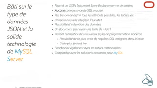 Bâti sur le
type de
données
JSON et la
solide
technologie
de MySQL
Server
Fournit un JSON Document Store exible en terme de schéma
Aucune connaissance de SQL requise
Pas besoin de dé nir tous les a ributs possibles, les tables, etc.
Utilise la nouvelle interface X DevAPI
Possibilité d'indexation des données
Un document peut avoir une taille de ~1GB !
Permet l'utilisation des nouveaux styles de programmation moderne
Possibilité de ne plus avoir de requêtes SQL intégrées dans le code
Code plus facile à lire
Fonctionne également aves les tables relationnelles
Compatible avec les solutions existantes pour MySQL
Copyright @ 2022 Oracle and/or its affiliates.
16
 